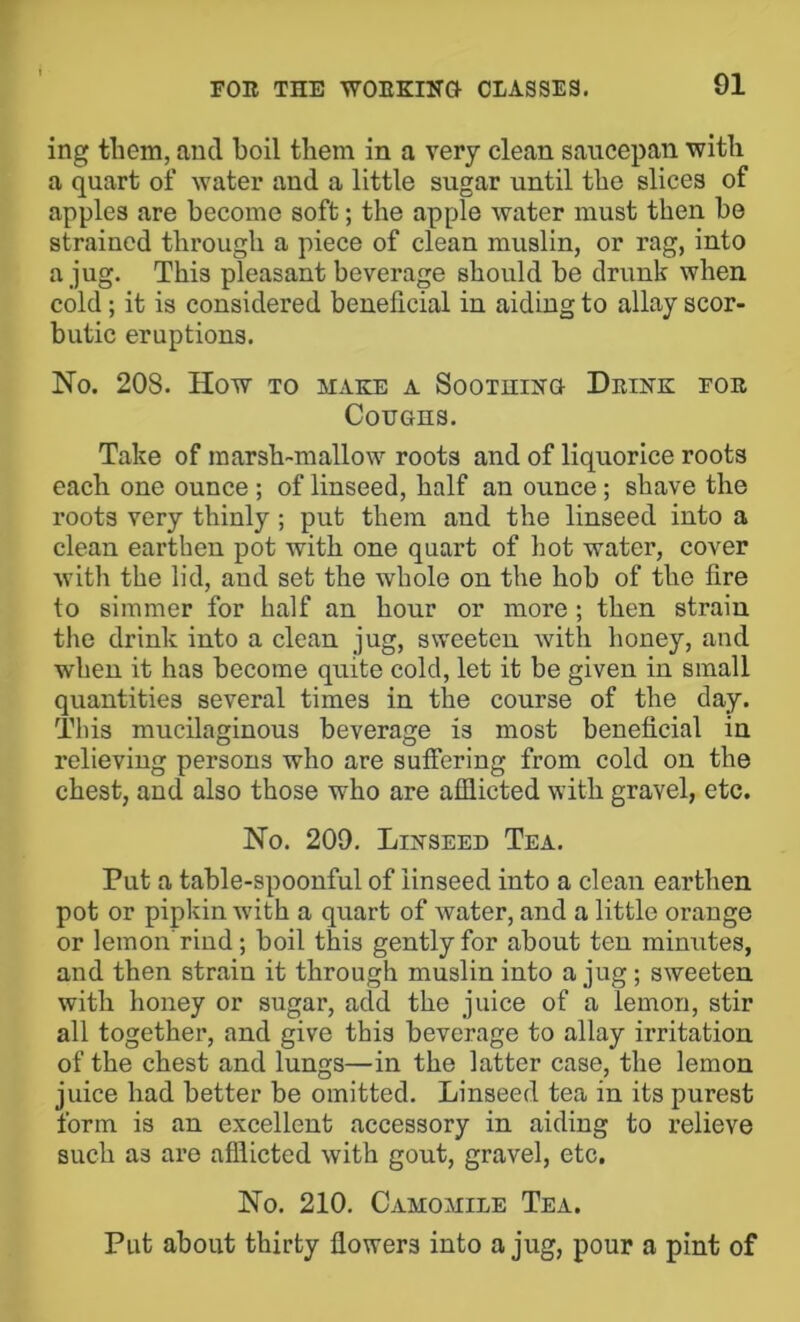 ing them, and boil them in a very clean saucepan with a quart of water and a little sugar until the slices of apples are become soft; the apple water must then be strained through a piece of clean muslin, or rag, into a jug. This pleasant beverage should be drunk when cold; it is considered beneficial in aiding to allay scor- butic eruptions. No. 208. How TO MAKE A SooTHiNa Drink fob Coughs. Take of marsh-mallow roots and of liquorice roots each one ounce; of linseed, half an ounce; shave the roots very thinly ; put them and the linseed into a clean earthen pot with one quart of hot water, cover with the lid, and set the whole on the hob of the fire to simmer for half an hour or more ; then strain the drink into a clean jug, sweeteu with honey, and when it has become quite cold, let it be given in small quantities several times in the course of the day. This mucilaginous beverage is most beneficial in relieving persons who are suffering from cold on the chest, and also those who are afflicted with gravel, etc. No. 209. Linseed Tea. Put a table-spoonful of linseed into a clean earthen pot or pipkin with a quart of water, and a little orange or lemon rind; boil this gently for about ten minutes, and then strain it through muslin into a jug; sweeten with honey or sugar, add the juice of a lemon, stir all together, and give this beverage to allay irritation of the chest and lungs—in the latter case, the lemon juice had better be omitted. Linseed tea in its purest form is an excellent accessory in aiding to relieve such as are afflicted with gout, gravel, etc. No. 210. Camomile Tea. Put about thirty flowers into a jug, pour a pint of