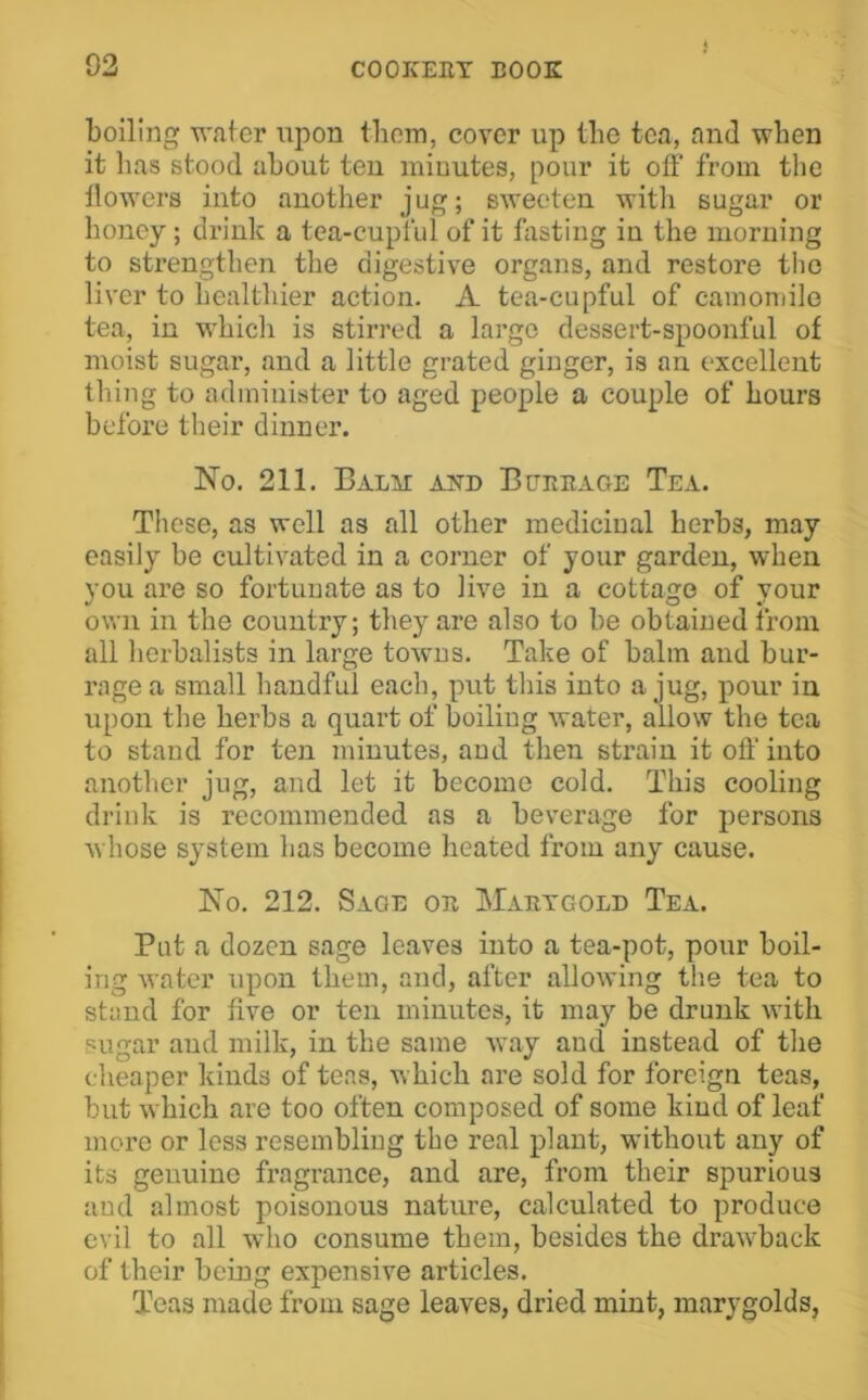 boiling wafer upon tboiTi, cover up the tea, and when it has stood about ten minutes, pour it off from the llowers into another jug; sweeten with sugar or honey; drink a tea-cupful of it fasting in the morning to strengthen the digestive organs, and restore the liver to healtluer action. A tea-cupful of camoniilo tea, in whicli is stirred a large dessert-spoonful of moist sugar, and a little grated ginger, is an excellent thing to administer to aged people a couple of hours before their dinner. No. 211. BALir AND Burbage Tea. These, as well as all other medicinal herbs, may easily be cultivated in a corner of your garden, when you are so fortunate as to live in a cottage of your own in the country; they are also to be obtained from all herbalists in large towns. Take of balm and bur- rage a small handful each, put this into a jug, pour in upon the hei’bs a quart of boiling water, allow the tea to stand for ten minutes, and then strain it off into another jug, and let it become cold. This cooling drink is recommended as a beverage for persons whose system has become heated from any cause. No. 212. Sage or Martgold Tea. Put a dozen sage leaves into a tea-pot, pour boil- ing water upon them, and, after allowing the tea to stand for five or ten minutes, it may be drunk with sugar and milk, in the same way and instead of the cheaper kinds of teas, which are sold for foreign teas, but which are too often composed of some kind of leaf more or less resembling the real plant, without any of its genuine fragrance, and are, from their spurious and almost poisonous nature, calculated to produce evil to all who consume them, besides the drawback of their being expensive articles. Teas made from sage leaves, dried mint, marygolds,