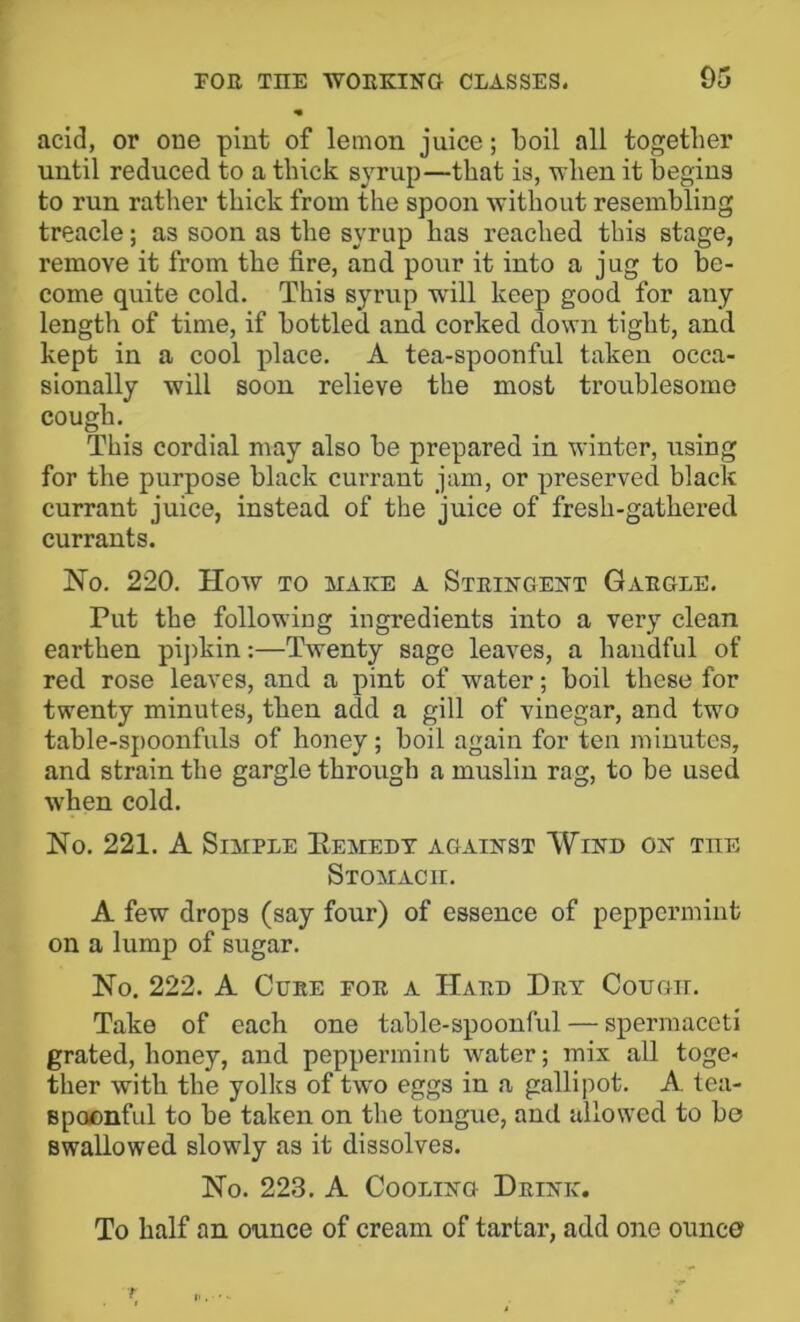 acid, or one pint of lemon juice; boil all together until reduced to a thick sj^rup—that is, when it begins to run rather thick from the spoon without resembling treacle; as soon as the syrup has reached this stage, remove it from the fire, and pour it into a jug to be- come quite cold. This syrup will keep good for any length of time, if bottled and corked down tight, and kept in a cool place. A tea-spoonful taken occa- sionally will soon relieve the most troublesome cough. This cordial may also be prepared in winter, using for the purpose black currant jam, or preserved black currant juice, instead of the juice of fresh-gathered currants. No. 220. How TO MAKE A Steikgekt Gaegle. Put the following ingredients into a very clean earthen pi])kin:—Twenty sage leaves, a handful of red rose leaves, and a pint of water; boil these for twenty minutes, then add a gill of vinegar, and two table-spoonfuls of honey; boil again for ten minutes, and strain the gargle through a muslin rag, to be used w'hen cold. No. 221. A Simple Eemedt agaikst Wikd ok the Stomach. A few drops (say four) of essence of peppermint on a lump of sugar. No. 222. A CuEE FOE a Haed Dey Cotjgii. Take of each one table-spoonful — spermaceti grated, honey, and peppermint water; mix all toge- ther with the yolks of two eggs in a gallipot. A tea- spocnful to be taken on the tongue, and allowed to be swallowed slowly as it dissolves. No. 223. A CooLiKG Deikk. To half an ounce of cream of tartar, add one ounce