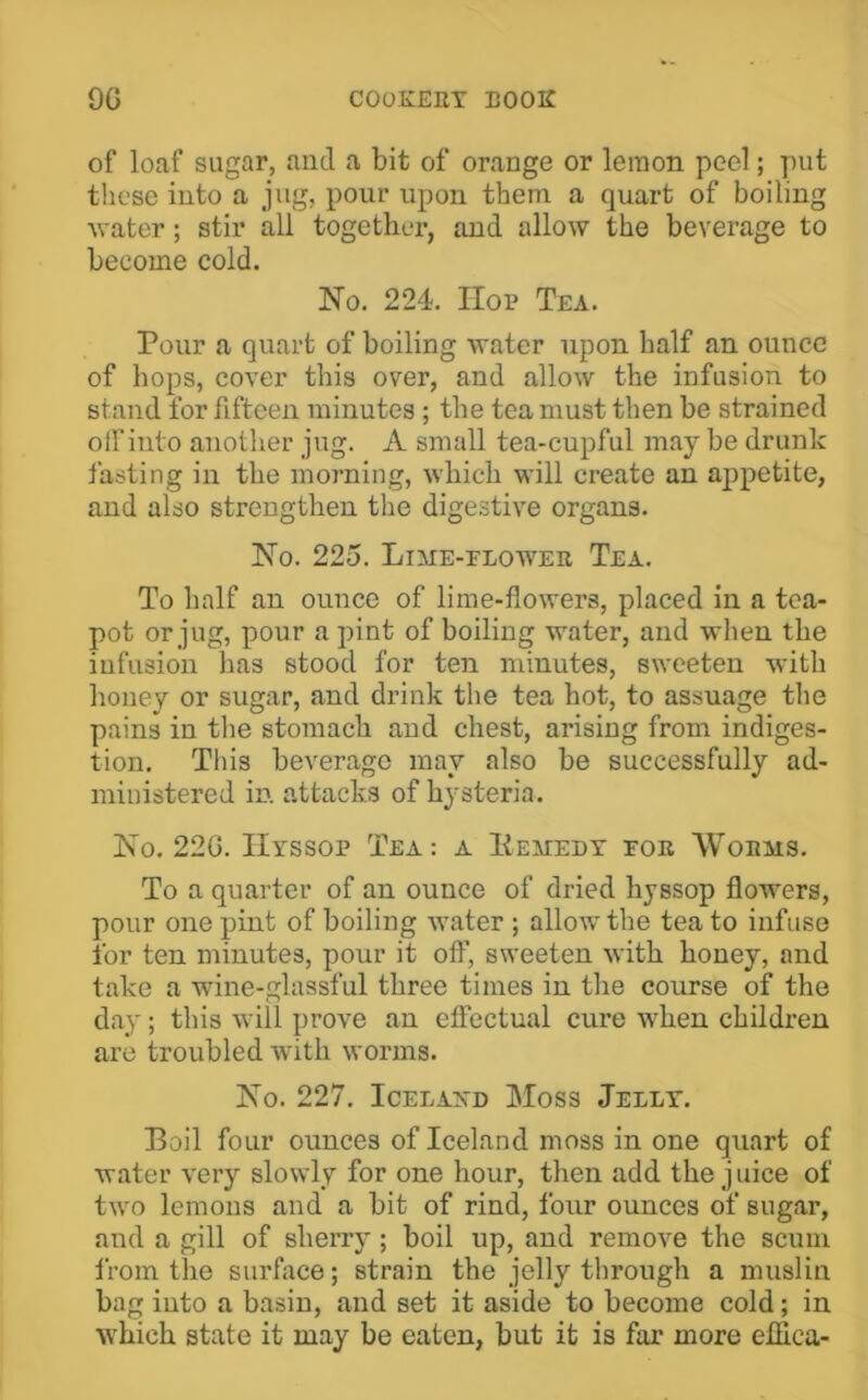 of loaf sugar, and a bit of orange or lemon peel; put these into a jug, pour upon them a quart of boiling ^vater; stir all together, and allow the beverage to become cold. No. 224. Hop Tea. Pour a quart of boiling water upon half an ounce of hops, cover this over, and allow the infusion to stand for fifteen minutes; the tea must then be strained olfinto another jug. A small tea-cupful may be drunk fasting in the morning, which will create an appetite, and also strengthen the digestive organs. No. 225. Lime-flower Tea. To half an ounce of lime-flowers, placed in a tea- pot or jug, pour a pint of boiling water, and when the infusion lias stood for ten minutes, sweeten with honey or sugar, and drink tlie tea hot, to assuage the pains in tlie stomach and chest, arising from indiges- tion. This beverage may also be successfully ad- ministered in. attacks of hysteria. No. 22G. Hyssop Tea: a Hemedt for Worms. To a quarter of an ounce of dried hyssop flowers, pour one pint of boiling water ; allow the tea to infuse for ten minutes, pour it off, sweeten with honey, and take a wdne-glassful three times in the course of the daj'; this will prove an effectual cure when children are troubled with worms. No. 227. Iceland Moss Jelly. Boil four ounces of Iceland moss in one quart of water very slowly for one hour, then add the j nice of two lemons and a bit of rind, four ounces of sugar, and a gill of sherry; boil up, and remove the scum from the surface; strain the jelly tlirough a muslin bag into a basin, and set it aside to become cold; in which state it may be eaten, but it is far more effica-