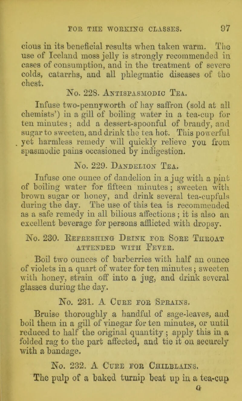 cious in its beneficial results when taken warm. The use of Iceland moss jelly is strongly recommended in cases of consumption, and in the treatment of severe colds, catarrhs, and all phlegmatic diseases of the chest. No. 22S. Anxispasmodio Tea. Infuse two-penny worth of hay saffron (sold at all chemists’) iu a gill of boiling water in a tea-cup for ten minutes; add a dessert-spoonful of brandy, and sugar to sweeten, and drink the tea hot. This powerful yet harmless remedy will quickly relieve you from spasmodic pains occasioned by indigestion. No. 229. Dandelion Tea. Infuse one ounce of dandelion in a jug with a pint of boiling water for fifteen minutes ; sweeten with brown sugar or honey, and drink several tea-cupfuls during the day. The use of this tea is recommended as a safe remedy in all bilious affections ; it is also an excellent beverage for persons afflicted with dropsy. No. 230. EEFREsniNG Drink for Sore Tueoax ATTENDED WITH FeVER. Boil two ounces of barberries with half an ounce of violets in a quart of water for ten minutes; sweeten with honey, strain off into a jug, and drink several glasses during the day. No. 231. A Cure foe Sprains. Bruise thoroughly a handful of sage-leaves, and boil them in a gill of vinegar for ten minutes, or until reduced to half the original quantity; apply this in a folded rag to the part affected, and tie it on securely with a bandage. No. 232. A Cure for Chilblains. The pulp of a baked turnip beat up in a tea-cup Q