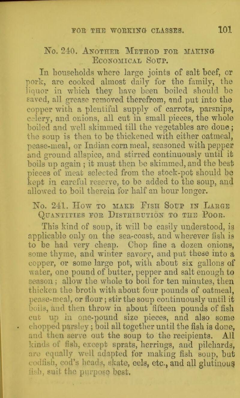 No. 210. Another Method for jiaking! Economical Soup. In liOHseliolds where large joints of salt beef, or pork, are cooked almost daily for the family, the liquor in which they have been boiled should bo saved, all gi’ease removed therefrom, and put into the copper with a plentiful supply of carrots, parsnips, c.lery, and onions, all cut in small pieces, the whole boiled and well skimmed till the vegetables are done; the soup is then to bo thickened with either oatmeal, pease-meal, or Indian corn meal, seasoned with pej^per and ground allspice, and stirred continuously until it boils up again ; it must then be skimmed, and the best pieces of meat selected from the stock-pot should be kept in careful reserve, to be added to the soup, and allowed to boil therein for half an hour longer. No. 241. IIow TO MAKE Eisii Soup in Large Quantities for Distribution to the Poor. This kind of soup, it will be easily understood, is applicable only on the sea-coast, and wherever lish is to be had very cheap. Chop fine a dozen onions, some thyme, and winter savory, and put these into a copper, or some large pot, with about six gallons of water, one pound of butter, ])epper and salt enough to seasoji; allow the whole to boil for ten minutes, then thicken the broth with about four pounds of oatmeal, pease-meal, or flour; stir the soup continuously until it boils, and then throw in about fifteen pounds of fish cut up in one-pound size pieces, and also some chopped parsley; boil all together until the fish is done, and tiien serve out the soup to the recipients. All kinds of fish, except sprats, herrings, and pilchards, ai'o equally well adapted for making fish soup, but codfisli, cod’s heads, skate, eels, etc., and all glutinous fi‘ h, suit the purpose best.