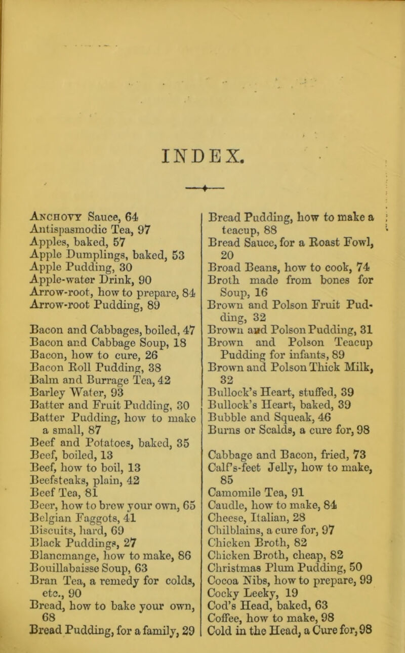 INDEX, Anchovy Sauce, 64 Antispasmodic Tea, 97 Apples, baked, 57 Apple Dumplings, baked, 53 Apple Pudding, 30 Apple-water Drink, 90 Arrow-root, how to prepare, 84 Arrow-root Pudding, 89 Bacon and Cabbages, boiled, 47 Bacon and Cabbage Soup, 18 Bacon, how to cure, 26 Bacon Boll Pudding, 38 Balm and Burrage Tea, 42 Barley Water, 93 Batter and Fruit Pudding, 30 Batter Pudding, how to make a small, 87 Beef and Potatoes, baked, 35 Beef, boiled, 13 Beef, how to boil, 13 Beefsteaks, plain, 42 Beef Tea, 81 Beer, how to brew your own, 65 Belgian Faggots, 41 Biscuits, hard, 69 Black Puddings, 27 Blancmange, how to make, 86 Bouillabaisse Soup, 63 Bran Tea, a remedy for colds, etc., 90 Bread, how to bake your own, 68 Bread Pudding, for a family, 29 Bread Pudding, how to make a ; teacup, 88 • Bread Sauce, for a Boast Fowl, 20 Broad Beans, how to cook, 74 Broth made from bones for Soup, 16 Brown and Poison Fruit Pud- ding, 32 Browu and Poison Pudding, 31 Brown and Poison Teacup Pudding for infants, 89 Brown and Poison Thick Milk, 32 Bullock’s Heart, stuffed, 39 Bullock’s Heart, baked, 39 Bubble and Squeak, 46 Burns or Scalds, a cime for, 98 Cabbage and Bacon, fried, 73 CalPs-feet Jelly, how to make, 85 Camomile Tea, 91 Caudle, how to make, 84 Cheese, Italian, 28 Chilblains, a cure for, 97 Chicken Broth, 82 Chicken Broth, cheap, 82 Christmas Plum Pudding, 50 Cocoa Nibs, how to prepare, 99 Cocky Leeky, 19 Cod’s Head, baked, 63 Coffee, how to make, 98 Cold in the Head, a Cure for, 98