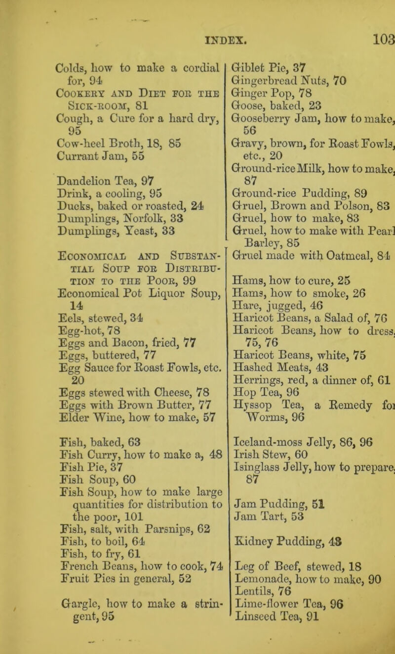 Colds, how to make a cordial for, O-i Cookery and Diet foe the Sick-room, 81 Cough, a Cure for a hard dry, 95 Cow-heel Broth, 18, 85 Currant Jam, 55 Dandelion Tea, 97 Drink, a cooling, 95 Ducks, baked or roasted, 24 Diunplings, Norfolk, 33 Dumplings, Yeast, 33 Economicad and Substan- tial Soup foe Distribu- tion to the Poor, 99 Economical Pot Liquor Soup, 14 Eels, stewed, 34 Egg-hot, 78 Eggs and Bacon, fried, 77 Eggs, buttered, 77 Egg Sauce for Eoast Fowls, etc. 20 Eggs stewed with Cheese, 78 Eggs with Brown Butter, 77 Elder Wine, how to make, 57 Fish, baked, 63 Fish Curry, how to make a, 48 Fish Pie, 37 Fish Soup, 60 Fish Soup, how to make large quantities for distribution to the poor, 101 Fish, salt, with Parsnips, 62 Fish, to boil, 64 Fish, to fry, 61 French Beans, how to cook, 74 Fruit Pics in general, 52 Gargle, how to make a strin- gent, 95 Giblet Pie, 37 Gingerbread Nuts, 70 Ginger Pop, 78 Goose, baked, 23 Gooseberry Jam, how to make, 56 Gravy, brown, for Eoast Fowls, etc., 20 Ground-rice Milk, how to make, 87 Ground-rice Pudding, 89 Gruel, Brown and Poison, 83 Gruel, bow to make, 83 Gruel, how to make with Pearl Barley, 85 Gruel made with Oatmeal, 84 Hams, how to cure, 25 Hams, how to smoke, 26 Hare, jugged, 46 Haricot Beans, a Salad of, 76 Haricot Beans, how to di'css, 75, 76 Haricot Beans, white, 75 Hashed Meats, 43 Herrings, red, a dinner of, 61 Hop Tea, 96 Hjssop Tea, a Eemedy foi Worms, 96 Iceland-moss Jelly, 86, 96 Irish Stew, 60 Isinglass Jelly, how to prepare. 87 Jam Pudding, 51 Jam Tart, 53 Kidney Pudding, 43 Leg of Beef, stewed, 18 Lemonade, how to make, 90 Lentils, 76 Lime-flower Tea, 96 Linseed Tea, 91