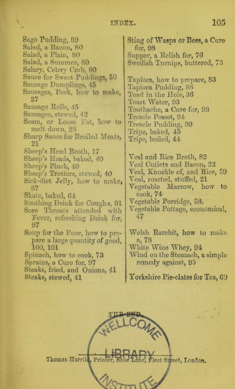 r Snpio Pucldhi, 89 Salad, a Bacon, 80 Salad, a Plain, 80 Salad, a Snmmei’, SO Salary, Celerj- Crab, 80 Sarice for Sweet Puddings, 50 Sausage Dumplings, 45 Sausages, Pork, how to make, 27 Sausage Polls, 45 Sausages, stewed, 4 2 Seam, or Loose i'at, how to melt down, 23 Sharp Sauce for Broiled Meats, 21 Sheep’s Head Brolh, 17 Sheep’s Heads, baked, 40 Sheep’s Pluck, 40 Sheep’s Trotters, stewed, 40 Sick-diet Jelly, how to make, 87 Skate, baked, 64 Soothing Drink for Coughs, 91 Sore Throats attended with Fever, refreshing Drink for, 97 Soup for the Poor, how to pre- pare a large quantity of good, 100, 101 Spinach, how to cook, 73 Sprains, a Cure for, 97 Steaks, fried, and Onions, 41 Steaks, stewed, 41 index. 105 Sting of Wasps or Bees, a Cure for, 98 Supper, a Eelish for, 76 Swedish Turnips, buttered, 73 Tapioca, how to prepare, 83 Tapioca Pudding, 88 Toad in the Hole, 36 Toast Water, 93 Toothache, a Cure for, 98 Treacle Posset, 94 Treacle Puddiug, 30 Tripe, baked, 45 Tripe, boiled, 44 Yenl and Eice Broth, 82 Veal Cutlets and Bacon, 22 Veal, Knuckle of, and Eice, 69 Veal, roasted, stufled, 21 Vegetable Marrow, how to cook, 74 Vegetable Porridge, 58. Vegetable Pottage, economical, 47 Welsh Earebit, how to mako a, 78 White Wine Whey, 94 Wind on the Stomach, a simple remedy against, 95 Yorkshire Pic-clates for Tea, 69
