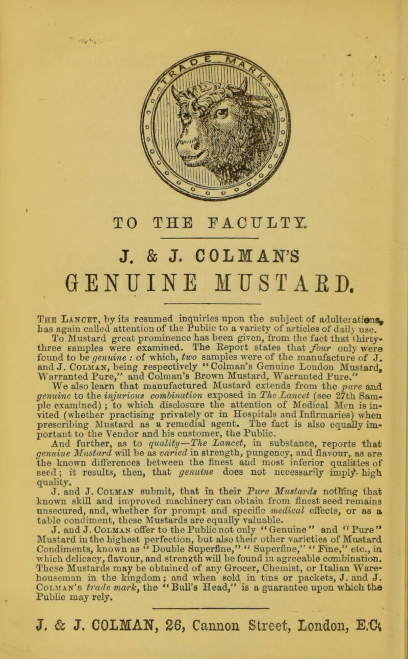 TO THE FACULTY. J. & J. COLMAN’S GENUINE MUSTAED. The Lancet, by its resumed inquiries upon the subject of adulterations^ has again called attention of the Public to a variety of articles of dailj use. To Mustard great prominence has been given, from the fact that thirty* three samples were examined. The Keport states that fou.r only were found to be genuine : of which, two samples were of the manufacture of J. and J. CoLMAN, being respectively “Colman’s Genuine London Mustard, Warranted Pure,” and Colman’s Brown Mustard, Warranted Pure.” We also learn that manufactured Mustard extends from the pure and genuine to the injurious combination exposed in The Lancet (see 27th Sam- ple examined) ; to vrhich disclosure the attention of Medical Men is in- vited (whether practising privately or in Hospitals and Infirmaries) when prescribing Mustard as a remedial agent. The fact is also equally im- portant to the Vendor and his customer, the Public. And further, as to quality—The Lancet, in substance, reports that genuine Mustard will be as varied in strength, pungency, and flavour, as are the known differences between the finest and most inferior qualities of seed; it results, then, that genuine does not necessarily impljt. high quality. J. and J. CoLMAN submit, that in their Pure Mustards notMng that known skill and improved machinery can obtain from finest seed remains unsecured, and, whether for prompt and specific medical eifects, or as a table condiment, these Mustards are equally valuable. J. and J. CoLMAN offer to the Public not only “Genuine” and “Pure” Mustard in the highest perfection, but also their other varieties of Mustard Condiments, known as “ Double Superfine,” “ Superfine,” “ Pine,” etc., in which delicacy, flavour, and strength will be found in agreeable combination. These Mustards may be obtained of any Grocer, Chemist, or Italian Ware- houseman in the kingdom; and when sold in tins or packets, J. and J. Coi.man’s trade mark, “Bull’s Head,” is a guarantee upon which the Publio may rely. J. & J. COLMAN, 26, Cannon Street, London, E.€;