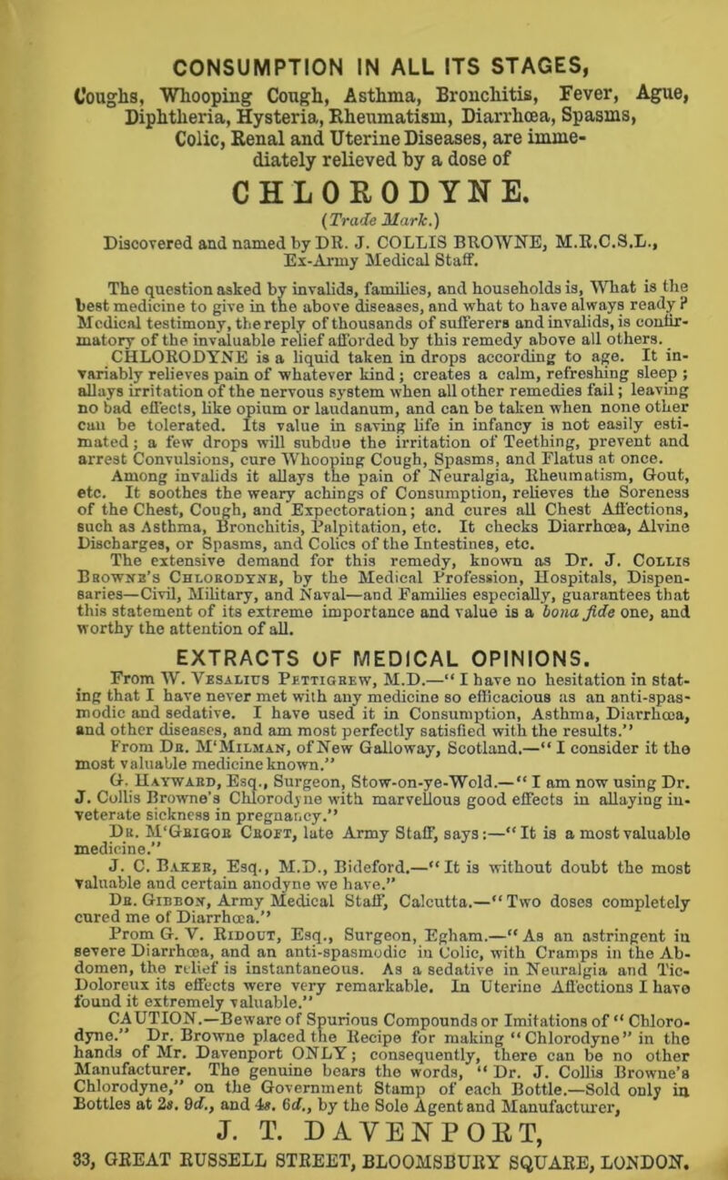 CONSUMPTION IN ALL ITS STAGES, Coughs, Whooping Cough, Asthma, Bronchitis, Fever, Ague, Diphtheria, Hysteria, Eheumatism, Diarrhoea, Spasms, Colic, Renal and Uterine Diseases, are imme- diately relieved by a dose of CHLORODYNE. (Trade Marie.) Discovered and named by DR. J. COLLIS BROWNE, M.R.C.S.L., Ex-Army Medical Staff. The question asked by invalids, families, and households is, MTiat is the best medicine to give in the above diseases, and what to have always ready ? Medical testimony, the reply of thousands of sufferers and invalids, is confir- matory of the invaluable relief afforded by this remedy above all others. CHLORODYNE is a liquid taken in drops according to age. It in- variably relieves pain of whatever kind; creates a calm, refreshing sleep ; allays irritation of the nervous system when all other remedies fail; leaving no bad effects, like opium or laudanum, and can be taken when none other cun be tolerated. Its value in saving hfe in infancy is not easily esti- mated; a few drops will suhdue the irritation of Teething, prevent and arrest Convulsions, cure Whooping Cough, Spasms, and Flatus at once. Among invalids it allays the pain of Neuralgia, Rheumatism, Gout, etc. It soothes the weary achings of Consumption, relieves the Soreness of the Chest, Coimh, and Expectoration; and cures all Chest Affections, such as Asthma, Bronchitis, Palpitation, etc. It checks Diarrhoea, Alvino Discharges, or Spasms, and Colics of the Intestines, etc. The extensive demand for this remedy, known as Dr. J. Collis Bbownb’s Chlobodynb, by the Medical Profession, Hospitals, Dispen- saries—Civil, Military, and Naval—and Families especially, guarantees that this statement of its extreme importance and value is a boiia fide one, and worthy the attention of aU. EXTRACTS OF MEDICAL OPINIONS. From AV. Vesalius Pettigbew, M.D.—“ I have no hesitation in stat- ing that I have never met with any medicine so efficacious as an anti-spas- modic and sedative. I have used it in Consumption, Asthma, Diarrhoea, and other diseases, and am most perfectly satisfied with the results.” From Db. M'Milman, of New Galloway, Scotland,—“ I consider it tho most valuable medicine known.” G. Uaywabd, Esq., Surgeon, Stow-on-ye-Wold.—“ I am now using Dr. J. Collis Browne’s Chlorodyne with marvellous good effects in allaying in- veterate sickness in pregnancy.” Db. M'Gbigoe Cboet, late Army Staff, says:—“It is a most valuable medicine.” J. C. Bakes, Esq., M.D., Bideford.—“It is without doubt the most valuable and certain anodyne we have.” Db. GinnoY, Army Medical Staff, Calcutta.—“ Two doses completely cured me of Diarrhoea.” Proin G. V. Ridotjt, Esq., Surgeon, Egham.—“ As an astringent in severe Diarrhoea, and an anti-spasmodic in Colic, with Cramps in the Ab- domen, the relief is instantaneous. As a sedative in Neuralgia and Tic- Doloreux its effects were very remarkable. In Uterine Affections I have found it extremely valuable.” CAUTION.—Beware of Spurious Compounds or Imitations of “ Chloro- dyne.” Dr. Browne placed the Recipe for making “Chlorodyne” in the hands of Mr. Davenport ONLY; consequently, there can be no other Manufacturer, The genuine bears the words, “ Dr. J. Collis Browne’s Chlorodyne,” on the Government Stamp of each Bottle.—Sold only in Bottles at 2«. 9<f., and 4». Gd,, by the Solo Agent and Manufacturer, J. T. DAVENPORT, S3, GREAT RUSSELL STREET, BLOOMSBURY SQUARE, LONDON.