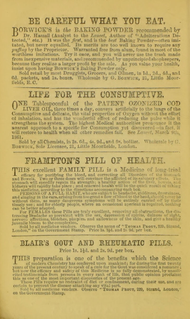 BE CAREFUL WHAT YOU EAT. DOTlWlCTv’S is the EATvIXG- POWBEIl rccommondoil by -L) Dr. Ilassall (Analyst to the Lancet, Author of “Adulterations De- tected,’’ etc.) It was tlie ./?)•*<, and is the best JlaVinf; Powder—otten imi- tated, but never equalled. Its merits are too well known to require any puffing by the Proprietor. AVarranted free from alum, found in most of the worthless imitations. Try it once, and you will never use the trash made from inexpensive materials, and recommended by unprincijded shopkeeiters, because they realize a larger profit by the sale. As you value your health, insist upon having Bobwick’s Baking Powder only. Sold retail by most Druggists, Grocers, and Oilmen, in Id., 2d., 4d., and Od. packets, and Is. boxes. Wholesale by G. Boirw’iCK, 21, Little Moor- lields, E. C. LIFE FOR THE CONSUMPTIVE. ANE T.-iblespoonful of the PATENT OZONIZED COD ^ LIA’Ell OIL, three times a day, conveys artilicially to the lungs of the Consumptive and delicate, the vital properties of Oxygen without the etlbrt ol inhalation, and has the wonderful eSect of reducing the pulse while it strengthens the system. The highest Medical authorities pronounce it the nearest approach to a specific for Consumption }'ct discovered—in fact, it will restoi’e to health when all other remedies fail. See Ln:i~ff, March t)t!i, 18G1. Sold by allChemists, in2s. Od., 4s. 9d.,and 9s. bottler. Wliolesalc l>y C. Bobwick, Sole Licensee, 21, Little Moorlields, Loudon. FRAMPTON’S PILL OF HEALTH. THIS excellent FAMILY PILL is a IMcdicino of ionu-f rie l A ctficae.v for purifyin(f the blood, and corroctintr all Disorder? < C iiie aad Bowels. Two or uirce doses will convince the afflicted of its sahuory e b'el>. Ti:.; stomach will speedily regain its strength; ahealthy action of the li^er. i. v.r ls. smI kidne.vs will rapidly take place ; and renewed health will be the qnitk result of i iKiii;; this inedieine, according to the directions accompanying each box. I’KUSO.NSOF A FULL llAfllT. who are subject to bc.adacbe. giddiness, drowsiness, and singing in the oars, arising from too great a flow of blood to the head, s)\e f'1; er be witliout lliein, as many dangerous symptoms will be entirely carried oo- py t’aeir timely use ; and for elderly people, where an occasional aperient is required, noUiing can be better adajited. For FE.MAhKS these Pills arc truly excellent, removing all obstructions, the dis- tressing Headache so prev.atcnt with the sex, depression of spirits, dulness of siifhf, nervoiij alfections, blotches, pin.p'cs, and sallowness of the skin, aud give a healtby juvenile bloom to the complexion. Sold by .all medicine vendors. Observe the name of “Thomas Pbout, 229, Strand, London,” on the (jovcrniiient Stamp. Price Is. lid. and 2» Ud. per box. BLAIR’S GOUT AND RHEUMATIC PILLS. Price Is. lid. and 2s. 9d. per box. Tins preparation is one of tlic benefits wliieli the Scienee A of modern Chemistry has conferred upon mankind; for duringtho first twenty vear.t of the present century to speak of a cure for the Gout was eonsidered .a romaucc ; hut now the clticaey and safety of this Sledicinc is so fully deinoiistratcd, by unsoli- cited testimonials from persons in every rank of life, that public opinion proclaims this as one of tlie most important discoveries of the present age. These i’ills icqiiire no restraint of diet or confinement, during their use, and are certain to prevent tlic disease attacking .any vital p.art. Sold b> all medicine vendors. Observe “Tbomas Peoct, 229, Strand, London,' on the Goverumciit Stamp.