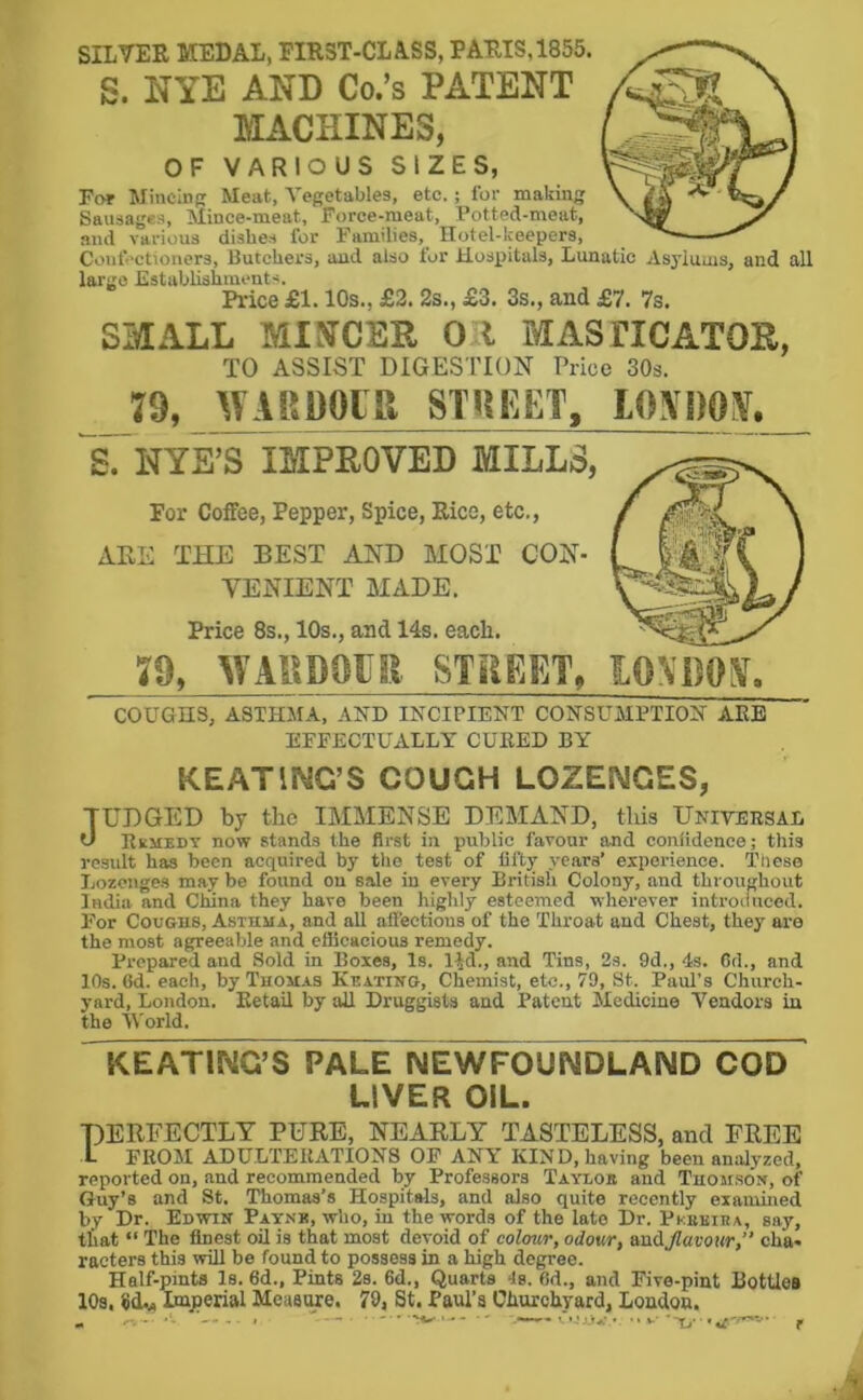 SILVER MEDAL, FIRST-CLASS, PARIS,1855. S. NYE AND Co.’s PATENT MACHINES, OF VARIOUS SIZES, For Mincinfr Meat, Vegetables, etc. ; lor making Sausages, Mince-meat, Force-meat, Potted-meat, and various dishes for Families, Hotel-keepers, Confectioners, Butchers, and also for Hospitals, Lunatic Asylums, and all largo Establishments. Price £1.10s., £2. 2s., £3. 3s., and £7. 7s. SMALL MINCER OR MASTICATOR, TO ASSIST DIGESTION Price 30s. 79, WARDOIR STREET, LOXDON, NYE’S IMPROVED MILLS, For Coffee, Pepper, Spice, Rico, etc., ARE THE BEST AND MOST CON- VENIENT MADE. Price 8s., 10s., and 14s. eacli. 79, WAHD9UK. STREET, COUGHS, ASTHMA, AND INCIPIENT CONSUMPTION ARE EFFECTUALLY CURED BY KEATING’S COUGH LOZENGES, TUDGED by the IMMENSE DEMAND, this Universal 0 Rkjiedt now stands the first in public favour and conlidence; this result has been acquired by the test of fifty years’ experience. Tliese Lozenges may be found on sale in every British Colony, and throughout India and Ctuna they have been highly esteemed wherever introduced. For Coughs, Asthma, and all affections of the Throat and Chest, they are the most agreeable and efficacious remedy. Prepared and Sold in Boxes, Is. l^d., and Tins, 2s. 9d., 4s. Cd., and 10s. fid. each, by Thomas Kbatino, Chemist, etc., 79, St. Paul's Church- yard, London. Retail by all Druggists and Patent Medicine Vendors iu the iVorld. KEATING’S PALE NEWFOUNDLAND COD LIVER OIL. PERFECTLY PURE, NEARLY TASTELESS, and FREE 1- FROM ADULTERATIONS OP ANY KIND, having been analyzed, reported on, and recommended by Professors Taylob and Thom.son, of Guy’s and St. Thomas’s Hospitals, and also quite recently examined by Dr. Edwin Patnk, who, in the words of the late Dr. Pkbkira, say, that “ The finest oil is that most devoid of colour, odour, ecodjlavottr, cha- racters this wUl be found to possess in a high degree. Half-pints Is. fid., Pints 2s. 6d., Quarts 4s. fid., and Five-pint Bottles 10s, Imperial Measture. 79, St. PauTa Churchyard, London. ^ ..... . - • - .MM— tT'-lAj*',* • • *-• • t p