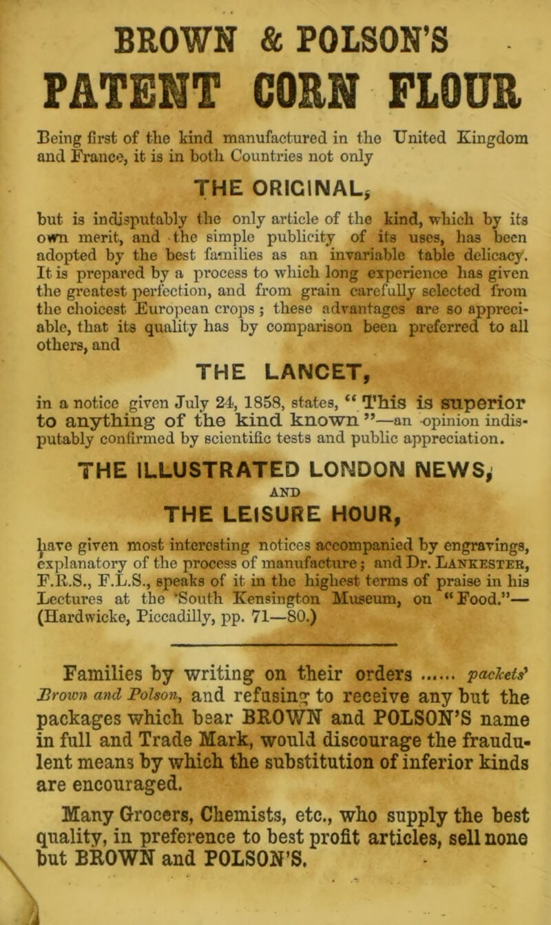 BROWN & POISON’S PATENT CORN FLOUR Being first of the kind manufactured in the United Kingdom and France, it is in both Countries not only THE ORIGINAL, but is indisputably the only article of the kind, which by its own merit, and the simple publicity of its uses, has been adopted by the best families as an invariable table delicacy. It is prepared by a process to which long experience has given the greatest perfection, and from grain carefully selected from the choicest Eurojiean crops ; these advantages are so appreci- able, that its quality has by comparison been preferred to all others, and THE LANCET, in a notice given July 24, 1858, states, “This is superior to anything of the kind known ”—an opinion indis- putably confirmed by scientific tests and public appreciation. THE ILLUSTRATED LONDON NEWS^ AND THE LEISURE HOUR, ^ave given most interesting notices accompanied by engravings, explanatory of the process of manufacture; and Dr. Lankesteb, F.R.S., F.L.S., speaks of it in the highest terms of praise in his Lectures at the ‘South Kensington Museum, on “Food.— (Hardwicke, Piccadilly, pp. 71—80.) Families by writing on their orders packets' Brown and Poison, and refosing to receive any but the packages which bear BROWN and POLSON’S name in full and Trade Mark, would discourage the fraudu- lent means by which the substitution of inferior kinds are encouraged. Many Grocers, Chemists, etc., who supply the best quality, in preference to best profit articles, sell none but BROWN and POLSON’S. i