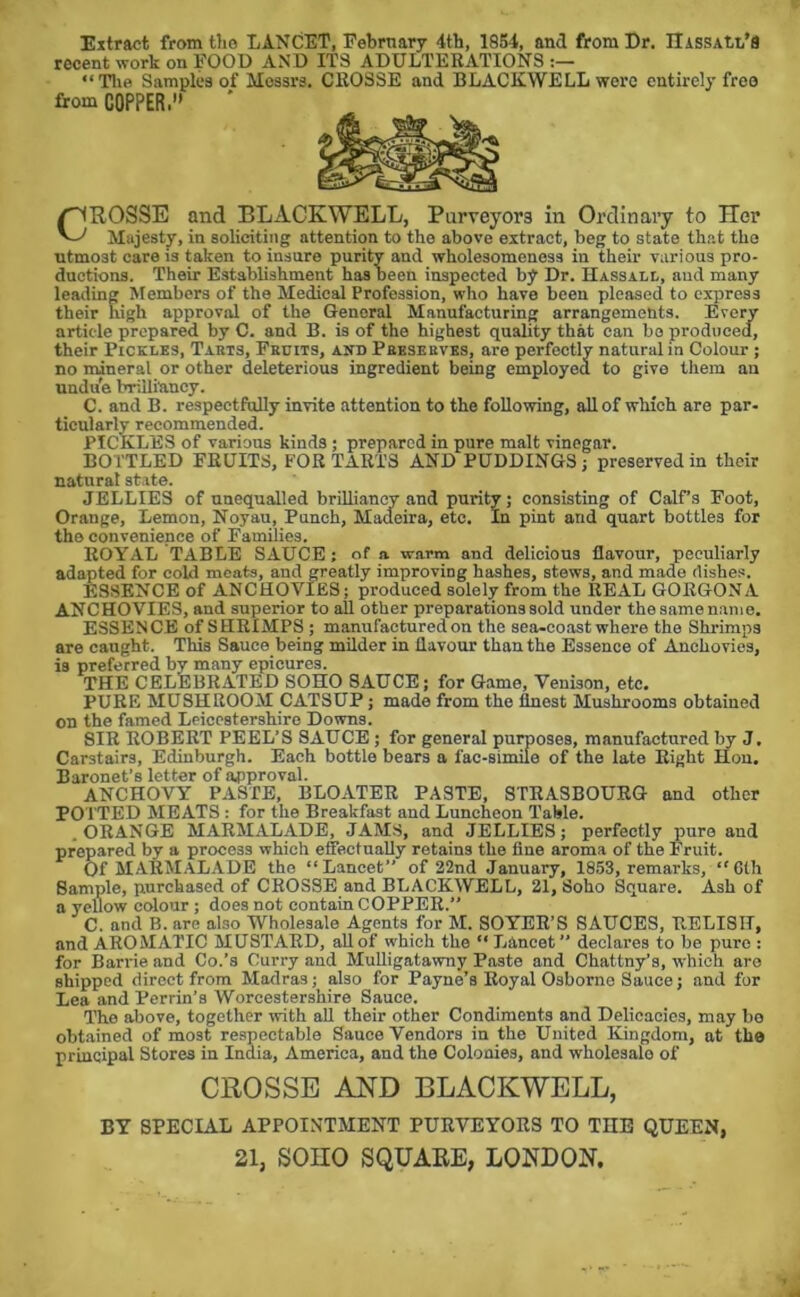 Extract from the LANCET, Pebrnary 4th, 1864, and from Dr. IIisSAtt.’8 recent work on POOD AND ITS ADULTERATIONS “Tlie Samples of Messrs. CROSSE and BLACKWELL were entirely free from COPPER.” ^ROSSE and BLACKWELL, Purveyors in Ordinary to Her Majesty, in soliciting attention to the above extract, beg to state that the utmost care is taken to insure purity and wholesomeness in their various pro- ductions. Their Establishment has been inspected by Dr. Hassall, and many leading Members of the Medical Profession, who have been pleased to express their high approval of the General Manufacturing arrangements. Every article prepared by C. and B. is of the highest quality that can bo produced, their Pickles, Tabts, Fkuits, and Pebsekves, are perfectly natural in Colour ; no mineral or other deleterious ingredient being employed to give them an undue brilliancy. C. and B. respectfully invite attention to the following, all of which are par- ticularly recommended. PICKLES of various kinds; prepared in pure malt vinegar. BOTTLED FRUITS, FOR TARTS AND PUDDINGS ; preserved in their natural state. JELLIES of unequalled brillianoy and purity; consisting of Calf’s Foot, Orange, Lemon, Noyau, Punch, Madeira, etc. In pint and quart bottles for the convenience of Families. ROYAL TABLE SAUCE; of a warm and delicious flavour, peculiarly adapted for cold meats, and greatly improving hashes, stews, and made dishes. ESSENCE of ANCHOVIES; produced solely from the REAL GORGON A ANCHOVIES, and superior to all other preparations sold under the same n,am e. ESSENCE of SHRIMPS ; manufactured on the sea-coast where the Shrimps are caught. This Sauce being milder in flavour than the Essence of Anchovies, is preferred by many epicures. THE CELEBRATED SOHO SAUCE; for Game, Venison, etc. PURE MUSHROOM CATSUP; made from the finest Mushrooms obtained on the framed Leicestershire Downs. SIR ROBERT PEEL’S SAUCE; for general purposes, manufactured by J, Carstairs, Edinburgh. Each bottle bears a fac-simile of the late Eight Hon. Baronet’s letter of a4)proval. ANCHOVY PASTE, BLOATER PASTE, STRASBOURG and other POTTED MEATS : for the Breakfast and Luncheon Table. .ORANGE MARMALADE, JAM.S, and JELLIES; perfectly pure and prepared by a process which effectually retains the fine aroma of the Fruit. Of marmalade the “Lancet” of 22nd January, 1853, remarks, “6th Sample, purchased of CROSSE and BLACKWELL, 21, Soho Square. Ash of a yellow colour; does not contain COPPER.” C. and B. are also Wholesale Agents for M. SOYER’S SAUCES, RELISH, and AROMATIC MUSTARD, all of which the “ Lancet” declares to be pure : for Barrie and Co.’s Curry and Mulligatawny Paste and Chattny’s, which are shipped direct from Madras; also for Payne’s Royal Osborne Sauce; and for Lea and Perrin’s Worcestershire Sauce. The above, together with aU their other Condiments and Delicacies, may bo obtained of most respectable Sauce Vendors in the United Kingdom, at the principal Stores in India, America, and the Colonies, and wholesale of CROSSE BLACKWELL, BY SPECIAL APPOINTMENT PURVEYORS TO THE QUEEN, 21, sono SQUAEE, LONDON.