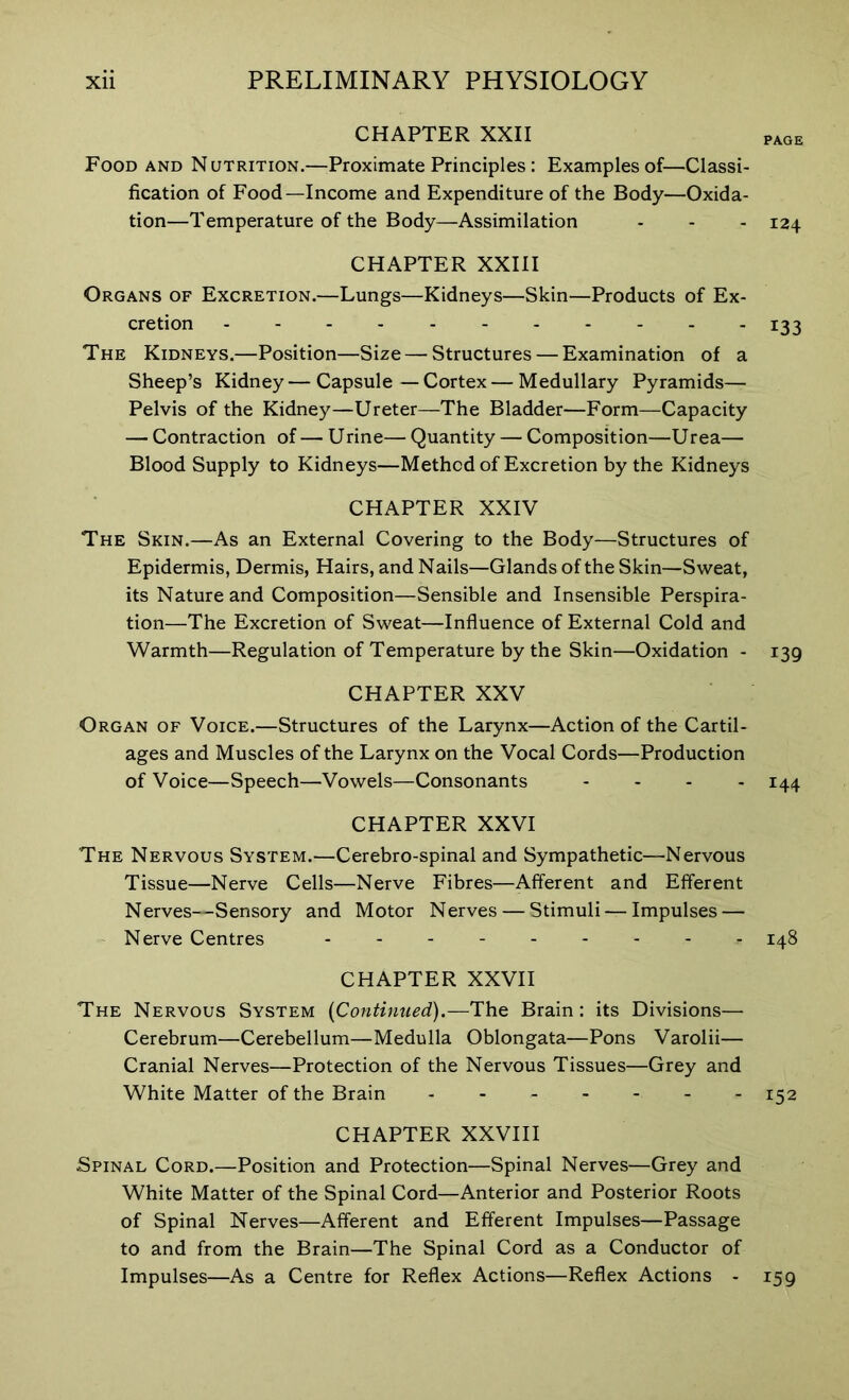 CHAPTER XXII Food and Nutrition.—Proximate Principles: Examples of—Classi- fication of Food—Income and Expenditure of the Body—Oxida- tion—Temperature of the Body—Assimilation - - - 124 CHAPTER XXIII Organs of Excretion.—Lungs—Kidneys—Skin—Products of Ex- cretion 133 The Kidneys.—Position—Size — Structures — Examination of a Sheep’s Kidney — Capsule — Cortex — Medullary Pyramids— Pelvis of the Kidney—Ureter—The Bladder—Form—Capacity — Contraction of — Urine— Quantity — Composition—Urea— Blood Supply to Kidneys—Method of Excretion by the Kidneys CHAPTER XXIV The Skin.—As an External Covering to the Body—Structures of Epidermis, Dermis, Hairs, and Nails—Glands of the Skin—Sweat, its Nature and Composition—Sensible and Insensible Perspira- tion—The Excretion of Sweat—Influence of External Cold and Warmth—Regulation of Temperature by the Skin—Oxidation - 139 CHAPTER XXV Organ of Voice.—Structures of the Larynx—Action of the Cartil- ages and Muscles of the Larynx on the Vocal Cords—Production of Voice—Speech—Vowels—Consonants .... 144 CHAPTER XXVI The Nervous System.—Cerebro-spinal and Sympathetic—Nervous Tissue—Nerve Cells—Nerve Fibres—Afferent and Efferent Nerves—Sensory and Motor Nerves — Stimuli — Impulses — Nerve Centres - 148 CHAPTER XXVII The Nervous System (Continued).—The Brain: its Divisions— Cerebrum—Cerebellum—Medulla Oblongata—Pons Varolii— Cranial Nerves—Protection of the Nervous Tissues—Grey and White Matter of the Brain 152 CHAPTER XXVIII Spinal Cord.—Position and Protection—Spinal Nerves—Grey and White Matter of the Spinal Cord—Anterior and Posterior Roots of Spinal Nerves—Afferent and Efferent Impulses—Passage to and from the Brain—The Spinal Cord as a Conductor of Impulses—As a Centre for Reflex Actions—Reflex Actions - 159