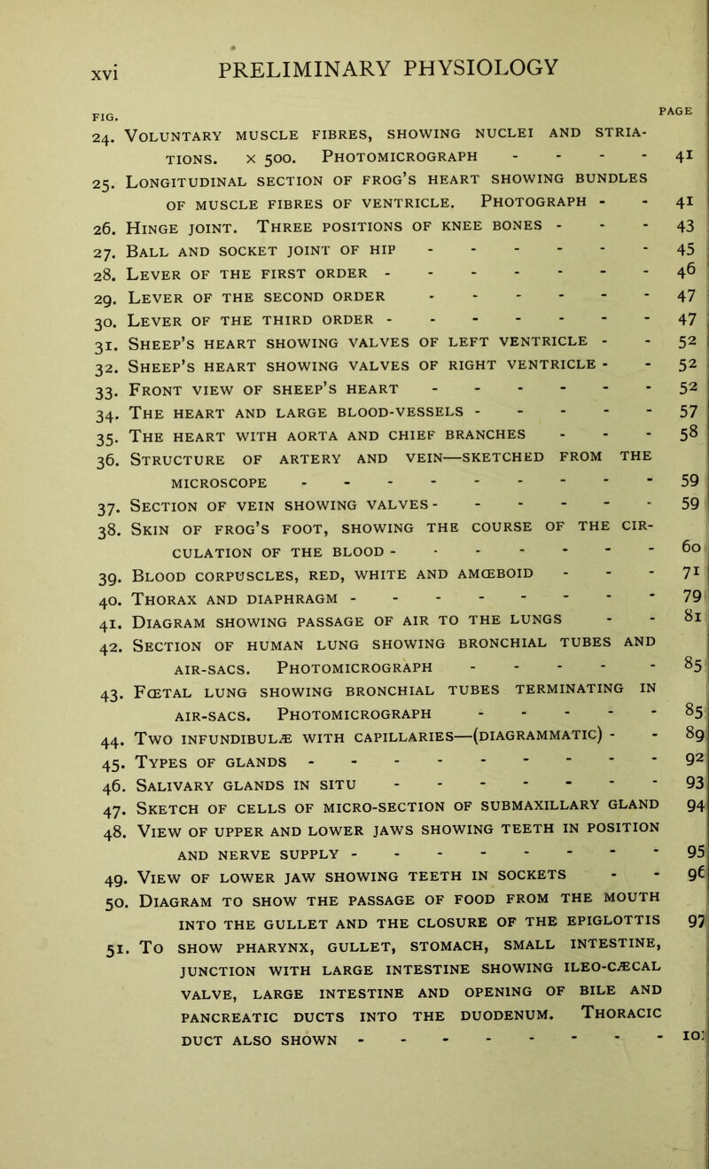 30- Si- 32. 33- 34- 35- 36. 37- fig. r 24. Voluntary muscle fibres, showing nuclei and stria- tions. x 500. Photomicrograph .... 25. Longitudinal section of frog’s heart showing bundles OF MUSCLE FIBRES OF VENTRICLE. PHOTOGRAPH - 26. Hinge joint. Three positions of knee bones - 27. Ball and socket joint of hip 28. Lever of the first order 29. Lever of the second order Lever of the third order Sheep’s heart showing valves of left ventricle - Sheep’s heart showing valves of right ventricle - Front view of sheep’s heart The heart and large blood-vessels The heart with aorta and chief branches Structure of artery and vein—sketched from the MICROSCOPE - Section of vein showing valves 38. Skin of frog’s foot, showing the course of the cir- culation OF THE BLOOD Blood corpuscles, red, white and amceboid - Thorax and diaphragm Diagram showing passage of air to the lungs Section of human lung showing bronchial tubes and air-sacs. Photomicrograph 43. Fcetal lung showing bronchial tubes terminating in air-sacs. Photomicrograph TWO INFUNDIBULA WITH CAPILLARIES—(DIAGRAMMATIC) - Types of glands Salivary glands in situ Sketch of cells of micro-section of submaxillary gland 48. View of upper and lower jaws showing teeth in position AND NERVE SUPPLY _ . - 49. View of lower jaw showing teeth in sockets 50. Diagram to show the passage of food from the mouth INTO THE GULLET AND THE CLOSURE OF THE EPIGLOTTIS 51. TO SHOW PHARYNX, GULLET, STOMACH, SMALL INTESTINE, JUNCTION WITH LARGE INTESTINE SHOWING ILEO-CACAL VALVE, LARGE INTESTINE AND OPENING OF BILE AND PANCREATIC DUCTS INTO THE DUODENUM. THORACIC 39- 40. 41- 42. 44. 45- 46. 47- 4i 4i 43 45 46 47 47 52 52 52 57 58 59 59 60 7i 79 81 85 85 89, 92 93 94 97 DUCT ALSO SHOWN
