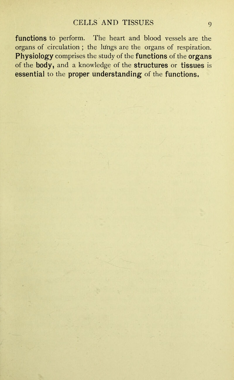 functions to perform. The heart and blood vessels are the organs of circulation ; the lu'ngs are the organs of respiration. Physiology comprises the study of the functions of the organs of the body, and a knowledge of the structures or tissues is essential to the proper understanding of the functions.