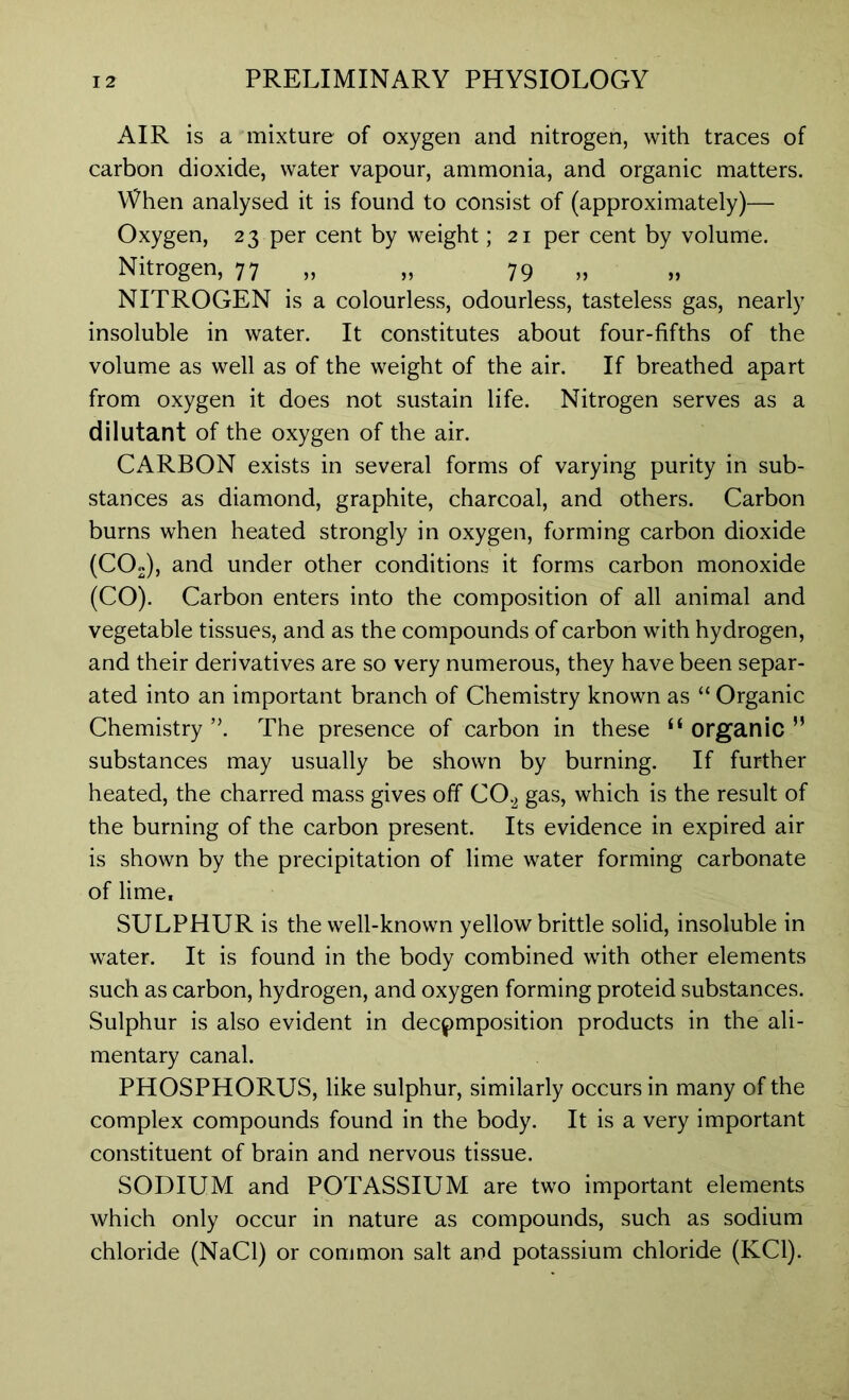 AIR is a mixture of oxygen and nitrogen, with traces of carbon dioxide, water vapour, ammonia, and organic matters. When analysed it is found to consist of (approximately)— Oxygen, 23 per cent by weight; 21 per cent by volume. Nitrogen, 77 „ „ 79 » „ NITROGEN is a colourless, odourless, tasteless gas, nearly insoluble in water. It constitutes about four-fifths of the volume as well as of the weight of the air. If breathed apart from oxygen it does not sustain life. Nitrogen serves as a dilutant of the oxygen of the air. CARBON exists in several forms of varying purity in sub- stances as diamond, graphite, charcoal, and others. Carbon burns when heated strongly in oxygen, forming carbon dioxide (C02), and under other conditions it forms carbon monoxide (CO). Carbon enters into the composition of all animal and vegetable tissues, and as the compounds of carbon with hydrogen, and their derivatives are so very numerous, they have been separ- ated into an important branch of Chemistry known as “ Organic Chemistry The presence of carbon in these “organic” substances may usually be shown by burning. If further heated, the charred mass gives off C0.2 gas, which is the result of the burning of the carbon present. Its evidence in expired air is shown by the precipitation of lime water forming carbonate of lime, SULPHUR is the well-known yellow brittle solid, insoluble in water. It is found in the body combined with other elements such as carbon, hydrogen, and oxygen forming proteid substances. Sulphur is also evident in decomposition products in the ali- mentary canal. PHOSPHORUS, like sulphur, similarly occurs in many of the complex compounds found in the body. It is a very important constituent of brain and nervous tissue. SODIUM and POTASSIUM are two important elements which only occur in nature as compounds, such as sodium chloride (NaCl) or common salt and potassium chloride (KC1).