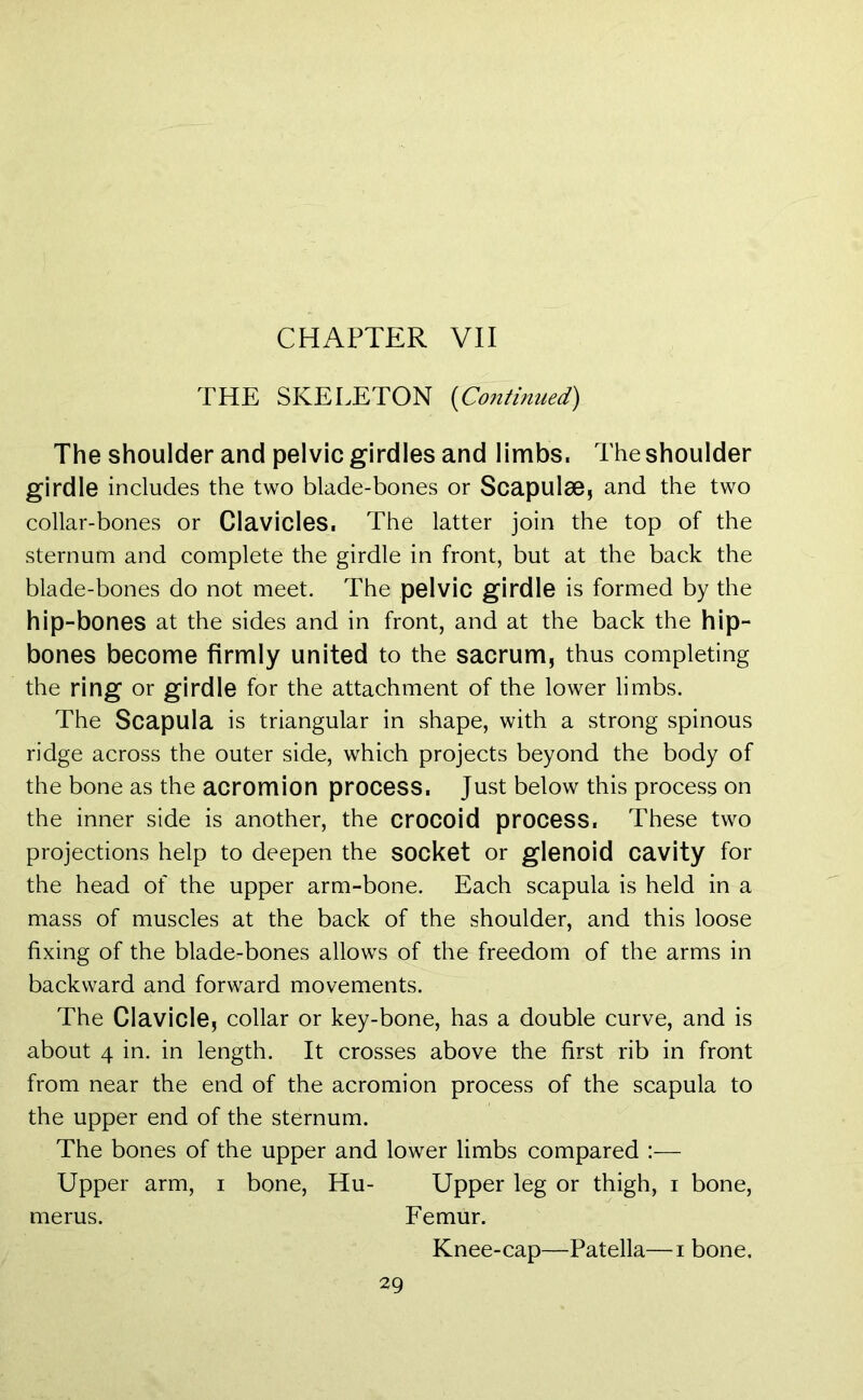 CHAPTER VII THE SKELETON (Continued) The shoulder and pelvic girdles and limbs, The shoulder girdle includes the two blade-bones or Scapulae, and the two collar-bones or Clavicles. The latter join the top of the sternum and complete the girdle in front, but at the back the blade-bones do not meet. The pelvic girdle is formed by the hip-bones at the sides and in front, and at the back the hip- bones become firmly united to the sacrum, thus completing the ring or girdle for the attachment of the lower limbs. The Scapula is triangular in shape, with a strong spinous ridge across the outer side, which projects beyond the body of the bone as the acromion process. Just below this process on the inner side is another, the crocoid process. These two projections help to deepen the socket or glenoid cavity for the head of the upper arm-bone. Each scapula is held in a mass of muscles at the back of the shoulder, and this loose fixing of the blade-bones allows of the freedom of the arms in backward and forward movements. The Clavicle, collar or key-bone, has a double curve, and is about 4 in. in length. It crosses above the first rib in front from near the end of the acromion process of the scapula to the upper end of the sternum. The bones of the upper and lower limbs compared :— Upper arm, i bone, Hu- Upper leg or thigh, i bone, merus. Femur. Knee-cap—Patella—i bone.