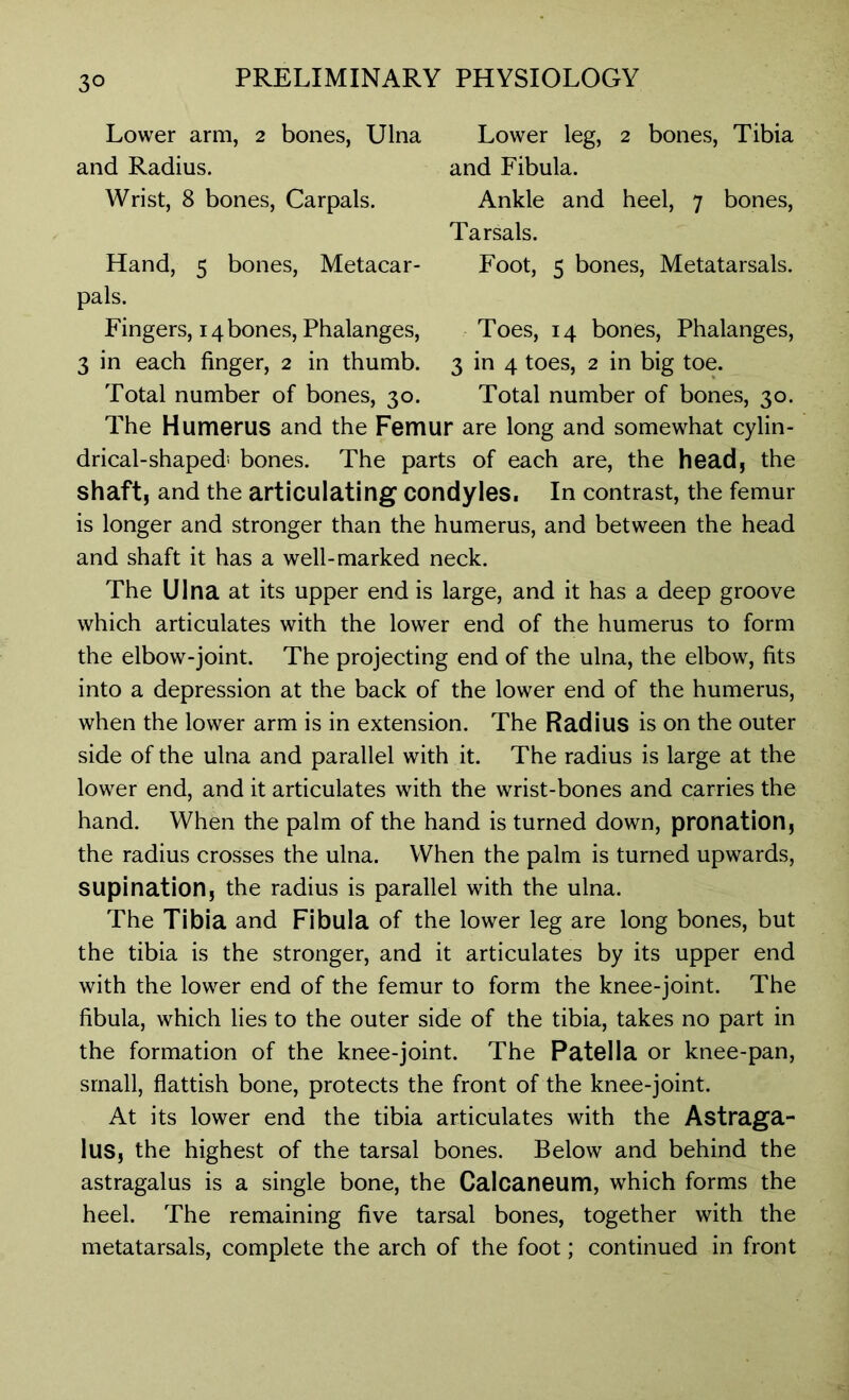 Lower leg, 2 bones, Tibia and Fibula. Ankle and heel, 7 bones, Tarsals. Foot, 5 bones, Metatarsals. Toes, 14 bones, Phalanges, 3 in 4 toes, 2 in big toe. Total number of bones, 30. Lower arm, 2 bones, Ulna and Radius. Wrist, 8 bones, Carpals. Hand, 5 bones, Metacar- pals. Fingers, 14 bones, Phalanges, 3 in each finger, 2 in thumb. Total number of bones, 30. The Humerus and the Femur are long and somewhat cylin- drical-shaped' bones. The parts of each are, the head, the shaft, and the articulating condyles. In contrast, the femur is longer and stronger than the humerus, and between the head and shaft it has a well-marked neck. The Ulna at its upper end is large, and it has a deep groove which articulates with the lower end of the humerus to form the elbow-joint. The projecting end of the ulna, the elbow, fits into a depression at the back of the lower end of the humerus, when the lower arm is in extension. The Radius is on the outer side of the ulna and parallel with it. The radius is large at the lower end, and it articulates with the wrist-bones and carries the hand. When the palm of the hand is turned down, pronation, the radius crosses the ulna. When the palm is turned upwards, supination, the radius is parallel with the ulna. The Tibia and Fibula of the lower leg are long bones, but the tibia is the stronger, and it articulates by its upper end with the lower end of the femur to form the knee-joint. The fibula, which lies to the outer side of the tibia, takes no part in the formation of the knee-joint. The Patella or knee-pan, small, flattish bone, protects the front of the knee-joint. At its lower end the tibia articulates with the Astraga- lus, the highest of the tarsal bones. Below and behind the astragalus is a single bone, the Calcaneum, which forms the heel. The remaining five tarsal bones, together with the metatarsals, complete the arch of the foot; continued in front