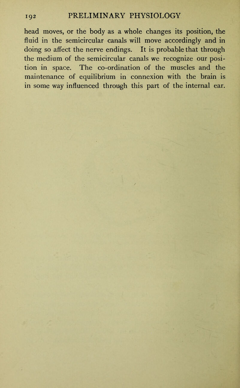 head moves, or the body as a whole changes its position, the fluid in the semicircular canals will move accordingly and in doing so affect the nerve endings. It is probable that through the medium of the semicircular canals we recognize our posi- tion in space. The co-ordination of the muscles and the maintenance of equilibrium in connexion with the brain is in some way influenced through this part of the internal ear.