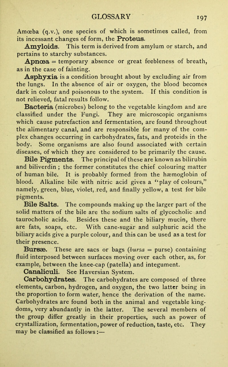 Amoeba (q.v.), one species of which is sometimes called, from its incessant changes of form, the Proteus. Amyloids. This term is derived from amylum or starch, and pertains to starchy substances. Apncea = temporary absence or great feebleness of breath, as in the case of fainting. Asphyxia is a condition brought about by excluding air from the lungs. In the absence of air or oxygen, the blood becomes dark in colour and poisonous to the.system. If this condition is not relieved, fatal results follow. Bacteria (microbes) belong to the vegetable kingdom and are classified under the Fungi. They are microscopic organisms which cause putrefaction and fermentation, are found throughout the alimentary canal, and are responsible for many of the com- plex changes occurring in carbohydrates, fats, and proteids in the body. Some organisms are also found associated with certain diseases, of which they are considered to be primarily the cause. Bile Pigments. The principal of these are known as bilirubin and biliverdin ; the former constitutes the chief colouring matter of human bile. It is probably formed from the haemoglobin of blood. Alkaline bile with nitric acid gives a “play of colours,” namely, green, blue, violet, red, and finally yellow, a test for bile pigments. Bile Salts. The compounds making up the larger part of the solid matters of the bile are the sodium salts of glycocholic and taurocholic acids. Besides these and the biliary mucin, there are fats, soaps, etc. With cane-sugar and sulphuric acid the biliary acids give a purple colour, and this can be used as a test for their presence. Bursae. These are sacs or bags {bursa = purse) containing fluid interposed between surfaces moving over each other, as, for example, between the knee-cap (patella) and integument. Canaliculi. See Haversian System. Carbohydrates. The carbohydrates are composed of three elements, carbon, hydrogen, and oxygen, the two latter being in the proportion to form water, hence the derivation of the name. Carbohydrates are found both in the animal and vegetable king- doms, very abundantly in the latter. The several members of the group differ greatly in their properties, such as power of crystallization, fermentation, power of reduction, taste, etc. They may be classified as follows:—