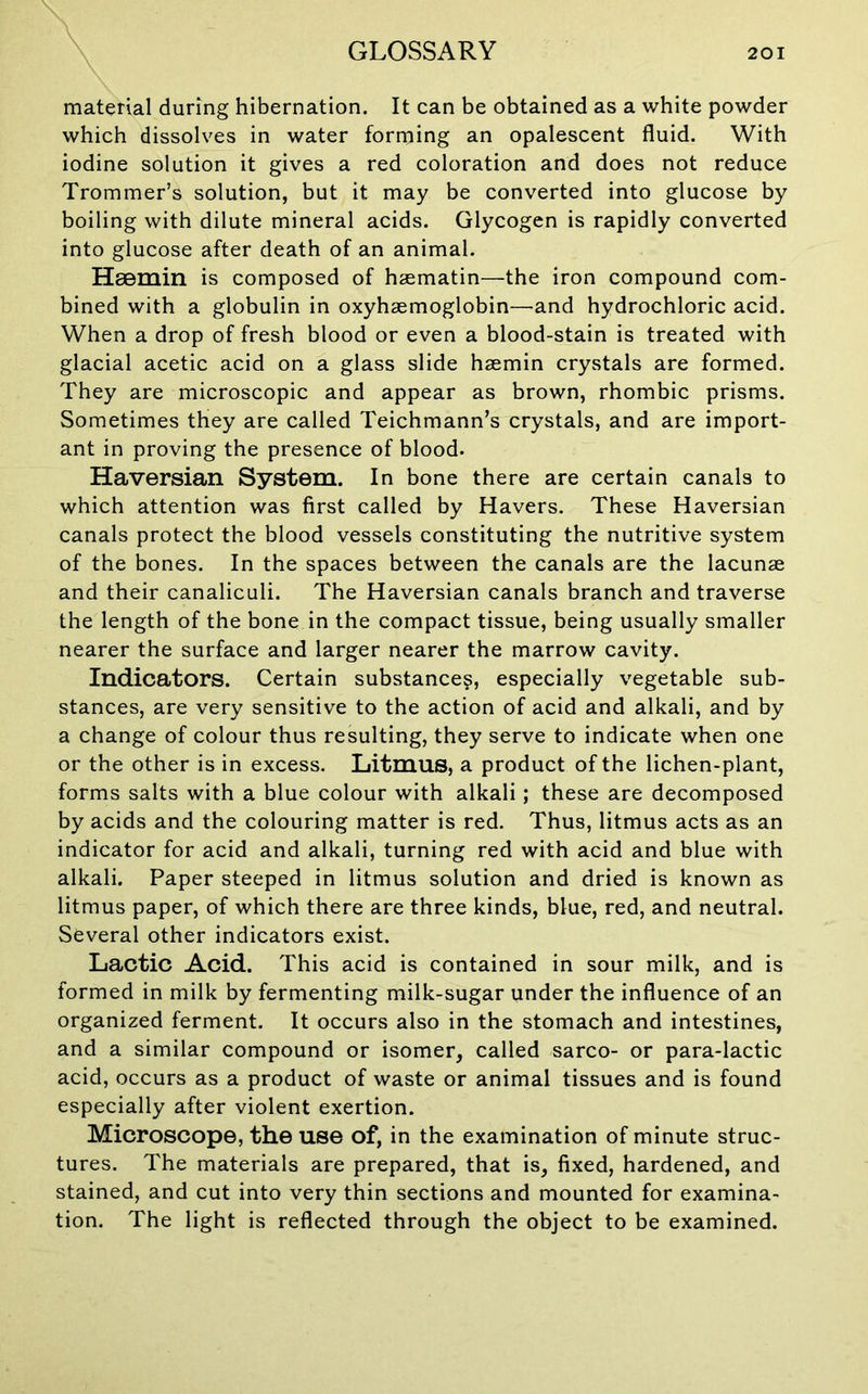 material during hibernation. It can be obtained as a white powder which dissolves in water forming an opalescent fluid. With iodine solution it gives a red coloration and does not reduce Trommer’s solution, but it may be converted into glucose by boiling with dilute mineral acids. Glycogen is rapidly converted into glucose after death of an animal. Hgemin is composed of haematin—the iron compound com- bined with a globulin in oxyhaemoglobin—-and hydrochloric acid. When a drop of fresh blood or even a blood-stain is treated with glacial acetic acid on a glass slide hasmin crystals are formed. They are microscopic and appear as brown, rhombic prisms. Sometimes they are called Teichmann’s crystals, and are import- ant in proving the presence of blood. Haversian System. In bone there are certain canals to which attention was first called by Havers. These Haversian canals protect the blood vessels constituting the nutritive system of the bones. In the spaces between the canals are the lacunae and their canaliculi. The Haversian canals branch and traverse the length of the bone in the compact tissue, being usually smaller nearer the surface and larger nearer the marrow cavity. Indicators. Certain substance?, especially vegetable sub- stances, are very sensitive to the action of acid and alkali, and by a change of colour thus resulting, they serve to indicate when one or the other is in excess. Litmus, a product of the lichen-plant, forms salts with a blue colour with alkali; these are decomposed by acids and the colouring matter is red. Thus, litmus acts as an indicator for acid and alkali, turning red with acid and blue with alkali. Paper steeped in litmus solution and dried is known as litmus paper, of which there are three kinds, blue, red, and neutral. Several other indicators exist. Lactic Acid. This acid is contained in sour milk, and is formed in milk by fermenting milk-sugar under the influence of an organized ferment. It occurs also in the stomach and intestines, and a similar compound or isomer, called sarco- or para-lactic acid, occurs as a product of waste or animal tissues and is found especially after violent exertion. Microscope, the use of, in the examination of minute struc- tures. The materials are prepared, that is, fixed, hardened, and stained, and cut into very thin sections and mounted for examina- tion. The light is reflected through the object to be examined.