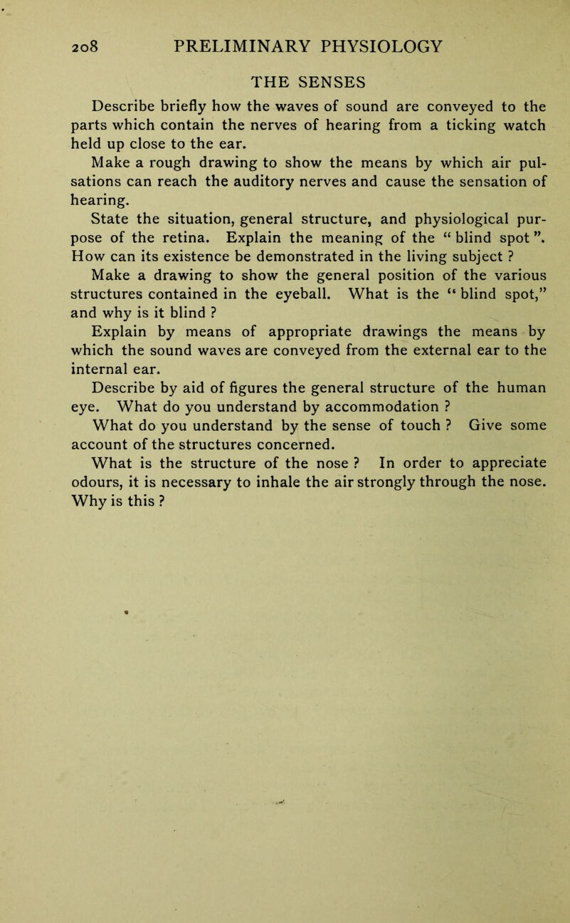 THE SENSES Describe briefly how the waves of sound are conveyed to the parts which contain the nerves of hearing from a ticking watch held up close to the ear. Make a rough drawing to show the means by which air pul- sations can reach the auditory nerves and cause the sensation of hearing. State the situation, general structure, and physiological pur- pose of the retina. Explain the meaning of the “ blind spot How can its existence be demonstrated in the living subject ? Make a drawing to show the general position of the various structures contained in the eyeball. What is the “ blind spot,” and why is it blind ? Explain by means of appropriate drawings the means by which the sound waves are conveyed from the external ear to the internal ear. Describe by aid of figures the general structure of the human eye. What do you understand by accommodation ? What do you understand by the sense of touch ? Give some account of the structures concerned. What is the structure of the nose ? In order to appreciate odours, it is necessary to inhale the air strongly through the nose. Why is this ?