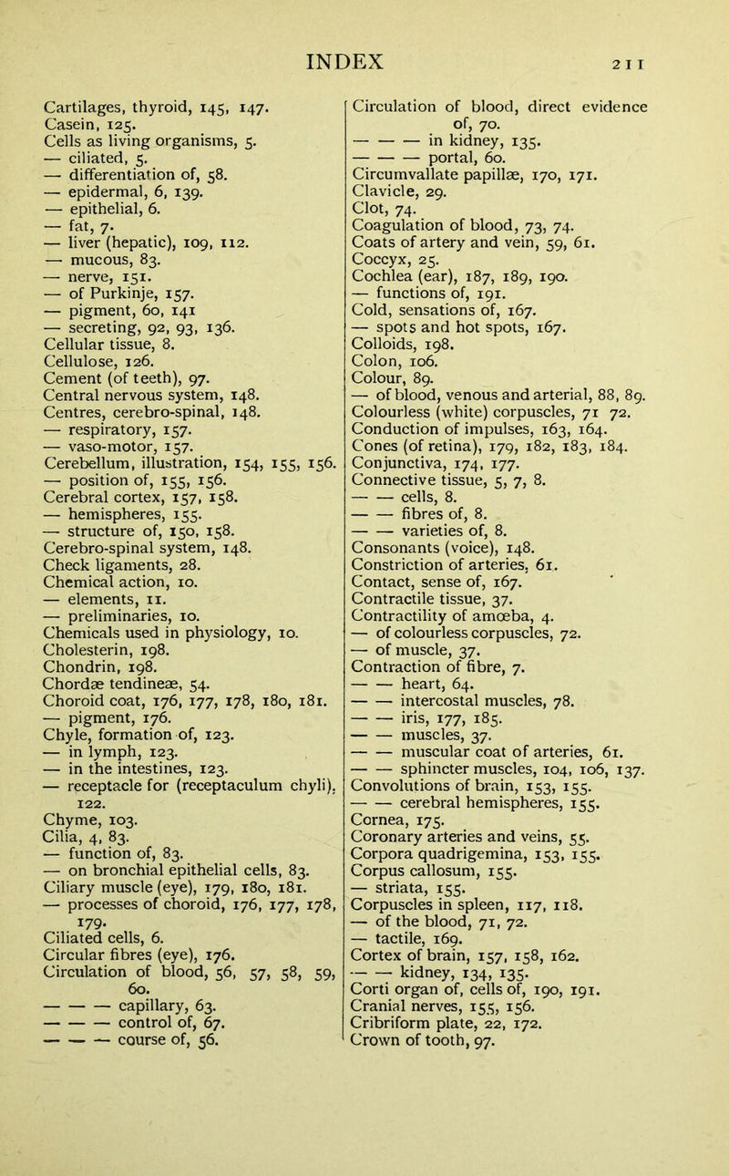 Cartilages, thyroid, 145, 147. Casein, 125. Cells as living organisms, 5. — ciliated, 5. — differentiation of, 58. — epidermal, 6, 139. — epithelial, 6. — fat, 7. — liver (hepatic), 109, 112. — mucous, 83. — nerve, 151. — of Purkinje, 157. — pigment, 60, 141 — secreting, 92, 93, 136. Cellular tissue, 8. Cellulose, 126. Cement (of teeth), 97. Central nervous system, 148. Centres, cerebro-spinal, 148. — respiratory, 157. — vaso-motor, 157. Cerebellum, illustration, 154, 155, 156. — position of, 155, 156. Cerebral cortex, 157, 158. — hemispheres, 155. —- structure of, 150, 158. Cerebro-spinal system, 148. Check ligaments, 28. Chemical action, 10. — elements, 11. — preliminaries, 10. Chemicals used in physiology, 10. Cholesterin, 198. Chondrin, 198. Chordae tendineae, 54. Choroid coat, 176, 177, 178, 180, 181. — pigment, 176. Chyle, formation of, 123. — in lymph, 123. — in the intestines, 123. — receptacle for (receptaculum chyli), 122. Chyme, 103. Cilia, 4, 83. — function of, 83. — on bronchial epithelial cells, 83. Ciliary muscle (eye), 179, 180, 181. — processes of choroid, 176, 177, 178, 179. Ciliated cells, 6. Circular fibres (eye), 176. Circulation of blood, 56, 57, 58, 59, 60. capillary, 63. control of, 67. course of, 56. Circulation of blood, direct evidence of, 70. in kidney, 135. portal, 60. Circumvallate papillae, 170, 171. Clavicle, 29. Clot, 74. Coagulation of blood, 73, 74. Coats of artery and vein, 59, 61. Coccyx, 25. Cochlea (ear), 187, 189, 190. — functions of, 191. Cold, sensations of, 167. — spots and hot spots, 167. Colloids, 198. Colon, 106. Colour, 89. — of blood, venous and arterial, 88, 89. Colourless (white) corpuscles, 71 72. Conduction of impulses, 163, 164. Cones (of retina), 179, 182, 183, 184. Conjunctiva, 174, 177. Connective tissue, 5, 7, 8. cells, 8. fibres of, 8. varieties of, 8. Consonants (voice), 148. Constriction of arteries, 61. Contact, sense of, 167. Contractile tissue, 37. Contractility of amoeba, 4. — of colourless corpuscles, 72. — of muscle, 37. Contraction of fibre, 7. heart, 64. intercostal muscles, 78. iris, 177, 185. muscles, 37. muscular coat of arteries, 61. sphincter muscles, 104, 106, 137. Convolutions of brain, 153, 155. cerebral hemispheres, 155. Cornea, 175. Coronary arteries and veins, 55. Corpora quadrigemina, 153, 155. Corpus callosum, 155. — striata, 155. Corpuscles in spleen, 117, 118. — of the blood, 71, 72. — tactile, 169. Cortex of brain, 157, 158, 162. kidney, 134, 135. Corti organ of, cells of, 190, 191. Cranial nerves, 155, 156. Cribriform plate, 22, 172. Crown of tooth, 97.