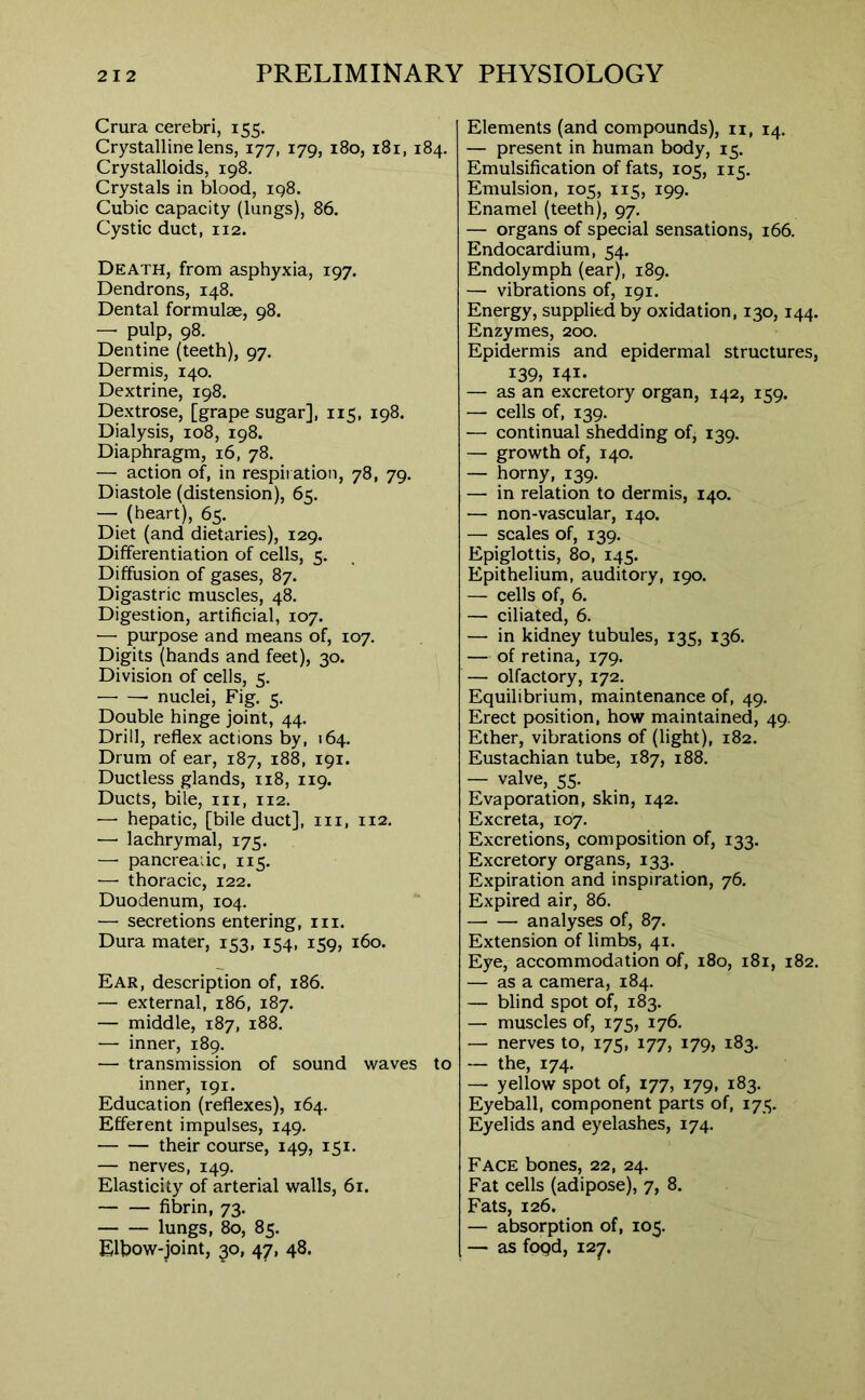 Crura cerebri, 155. Crystalline lens, 177, 179, 180, 181, 184. Crystalloids, 198. Crystals in blood, 198. Cubic capacity (lungs), 86. Cystic duct, 112. Death, from asphyxia, 197. Dendrons, 148. Dental formulae, 98. — pulp, 98. Dentine (teeth), 97. Dermis, 140. Dextrine, 198. Dextrose, [grape sugar], 115, 198. Dialysis, 108, 198. Diaphragm, 16, 78. — action of, in respiration, 78, 79. Diastole (distension), 65. — (heart), 65. Diet (and dietaries), 129. Differentiation of cells, 5. Diffusion of gases, 87. Digastric muscles, 48. Digestion, artificial, 107. — purpose and means of, 107. Digits (hands and feet), 30. Division of cells, 5. nuclei, Fig. 5. Double hinge joint, 44. Drill, reflex actions by, 164. Drum of ear, 187, 188, 191. Ductless glands, 118, 119. Ducts, bile, hi, 112. — hepatic, [bile duct], in, 112. — lachrymal, 175. —■ pancreaiic, 115. — thoracic, 122. Duodenum, 104. — secretions entering, in. Dura mater, 153, 154, 159, 160. Ear, description of, 186. — external, 186, 187. — middle, 187, 188. — inner, 189. — transmission of sound waves to inner, 191. Education (reflexes), 164. Efferent impulses, 149. their course, 149, 151. — nerves, 149. Elasticity of arterial walls, 61. — fibrin, 73. lungs, 80, 85. Elbow-joint, 30, 47, 48. Elements (and compounds), n, 14. — present in human body, 15. Emulsification of fats, 105, 115. Emulsion, 105, 115, 199. Enamel (teeth), 97. — organs of special sensations, 166. Endocardium, 54. Endolymph (ear), 189. — vibrations of, 191. Energy, supplied by oxidation, 130,144. Enzymes, 200. Epidermis and epidermal structures, 139, 141. — as an excretory organ, 142, 159. —• cells of, 139. — continual shedding ofj 139. — growth of, 140. — horny, 139. — in relation to dermis, 140. — non-vascular, 140. — scales of, 139. Epiglottis, 80, 145. Epithelium, auditory, 190. — cells of, 6. — ciliated, 6. — in kidney tubules, 135, 136. — of retina, 179. — olfactory, 172. Equilibrium, maintenance of, 49. Erect position, how maintained, 49. Ether, vibrations of (light), 182. Eustachian tube, 187, 188. — valve, 55. Evaporation, skin, 142. Excreta, 107. Excretions, composition of, 133. Excretory organs, 133. Expiration and inspiration, 76. Expired air, 86. analyses of, 87. Extension of limbs, 41. Eye, accommodation of, 180, 181, 182. — as a camera, 184. — blind spot of, 183. — muscles of, 175, 176. — nerves to, 175, 177, 179, 183. — the, 174. — yellow spot of, 177, 179, 183. Eyeball, component parts of, 175. Eyelids and eyelashes, 174. Face bones, 22, 24. Fat cells (adipose), 7, 8. Fats, 126. — absorption of, 105. — as foQd, 127.