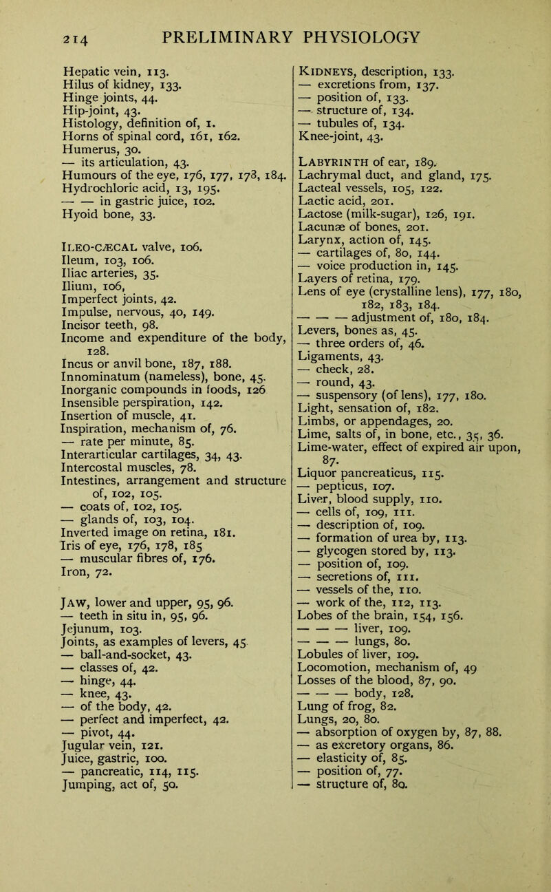 Hepatic vein, 113. Hilus of kidney, 133. Hinge joints, 44. Hip-joint, 43. Histology, definition of, 1. Horns of spinal cord, 161, 162. Humerus, 30. — its articulation, 43. Humours of the eye, 176, 177, 178, 184. Hydrochloric acid, 13, 195. in gastric juice, 102. Hyoid bone, 33. Ileo-c^cal valve, 106. Ileum, 103, 106. Iliac arteries, 35. Ilium, 106, Imperfect joints, 42. Impulse, nervous, 40, 149. Incisor teeth, 98. Income and expenditure of the body, 128. Incus or anvil bone, 187, 188. Innominatum (nameless), bone, 45. Inorganic compounds in foods, 126 Insensible perspiration, 142. Insertion of muscle, 41. Inspiration, mechanism of, 76. — rate per minute, 85. Interarticular cartilages, 34, 43. Intercostal muscles, 78. Intestines, arrangement and structure of, 102, 105. — coats of, 102,105. — glands of, 103, 104. Inverted image on retina, 181. Iris of eye, 176, 178, 185 — muscular fibres of, 176. Iron, 72. Jaw, lower and upper, 95, 96. — teeth in situ in, 95, 96. Jejunum, 103. Joints, as examples of levers, 45 — ball-and-socket, 43. — classes of, 42. — hinge, 44. — knee, 43. — of the body, 42. — perfect and imperfect, 42. — pivot, 44. Jugular vein, 121. Juice, gastric, 100. — pancreatic, 114, 115. Jumping, act of, 50. Kidneys, description, 133. — excretions from, 137. — position of, 133. — structure of, 134. —- tubules of, 134. Knee-joint, 43. Labyrinth of ear, 189. Lachrymal duct, and gland, 175. Lacteal vessels, 105, 122. Lactic acid, 201. Lactose (milk-sugar), 126, 191. Lacunae of bones, 201. Larynx, action of, 145. — cartilages of, 80, 144. — voice production in, 145. Layers of retina, 179. Lens of eye (crystalline lens), 177, 180, 182, 183, 184. —• — — adjustment of, 180, 184. Levers, bones as, 45. —• three orders of, 46. Ligaments, 43. — check, 28. — round, 43. —- suspensory (of lens), 177, 180. Light, sensation of, 182. Limbs, or appendages, 20. Lime, salts of, in bone, etc., 35, 36. Lime-water, effect of expired air upon, 87* Liquor pancreaticus, 115. — pepticus, 107. Liver, blood supply, no. — cells of, 109, in. — description of, 109. — formation of urea by, 113. — glycogen stored by, 113. — position of, 109. — secretions of, in. —• vessels of the, no. — work of the, 112, 113. Lobes of the brain, 1^4, ic6. liver, 109. lungs, 80. Lobules of liver, 109. Locomotion, mechanism of, 49 Losses of the blood, 87, 90. body, 128. Lung of frog, 82. Lungs, 20, 80. — absorption of oxygen by, 87, 88. — as excretory organs, 86. — elasticity of, 85. — position of, 77. — structure of, 80.