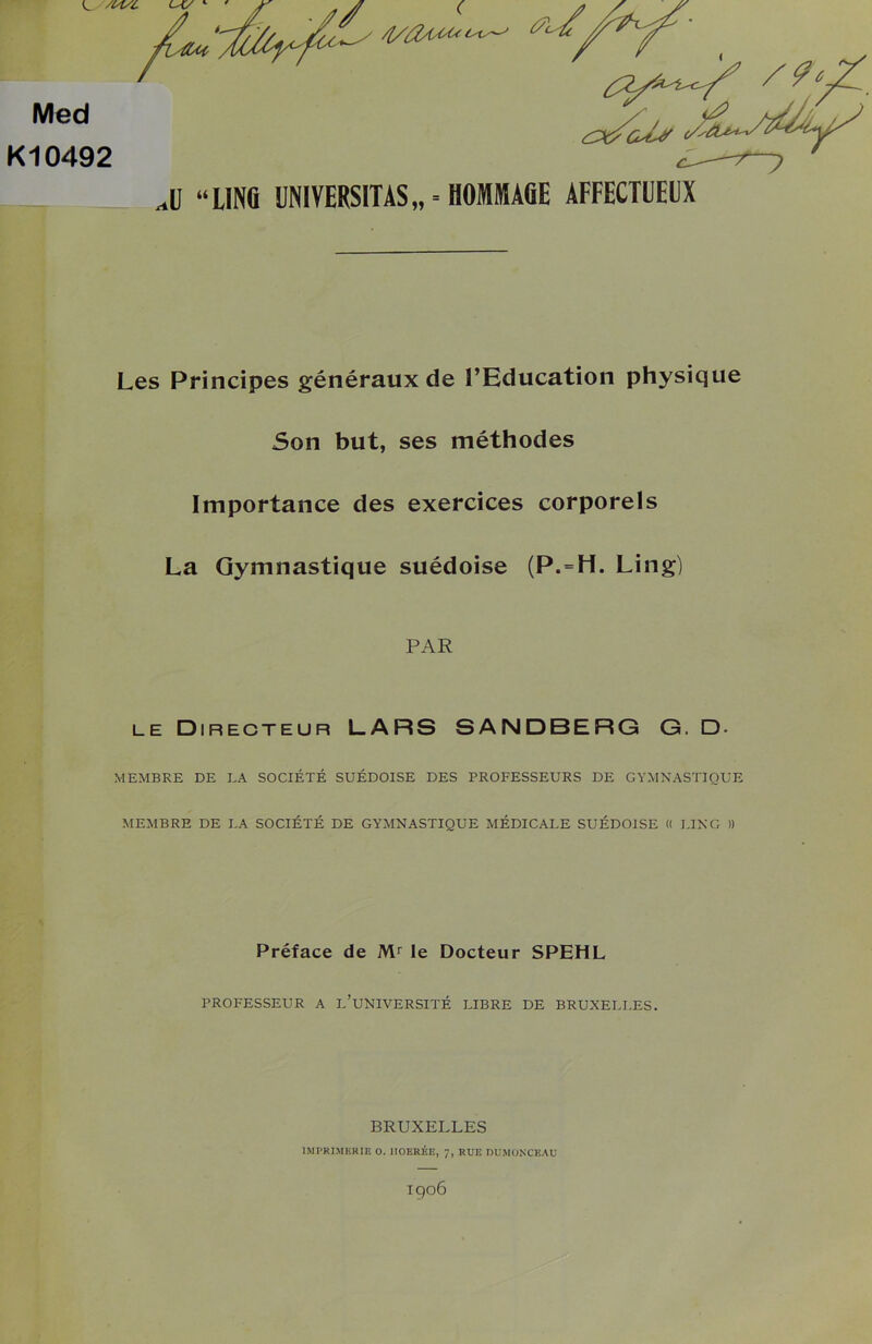 /1/tfAsùùc tâ- ^/*Y' Med Kl0492 ^ J} “UNG UNIVERSITAS,, = HOMMAGE AFFECTUEUX Les Principes généraux de l’Education physique Son but, ses méthodes Importance des exercices corporels La Gymnastique suédoise (P.=H. Ling) PAR le Directeur LARS SANDBERG G. D- MEMBRE DE EA SOCIÉTÉ SUÉDOISE DES PROFESSEURS DE GYMNASTIQUE MEMBRE DE EA SOCIÉTÉ DE GYMNASTIQUE MÉDICALE SUÉDOISE « EINC )) Préface de Mr le Docteur SPEHL PROFESSEUR A L’UNIVERSITÉ LIBRE DE BRUXELLES. BRUXELLES IMPRIMERIE O. IIOERÉE, 7, RUE DUMONCEAU igOÔ