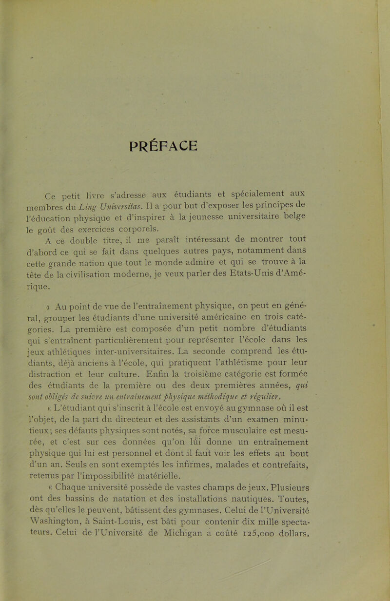 PRÉFACE Ce petit livre s’adresse aux étudiants et spécialement aux membres du Ling Universitas. Il a pour but d’exposer les principes de l’éducation physique et d’inspirer à la jeunesse universitaire belge le goût des exercices corporels. A ce double titre, il me paraît intéressant de montrer tout d’abord ce qui se fait dans quelques autres pays, notamment dans cette grande nation que tout le monde admire et qui se trouve à la tête de la civilisation moderne, je veux parler des Etats-Unis d’Amé- rique. « Au point de vue de l’entraînement physique, on peut en géné- ral, grouper les étudiants d’une université américaine en trois caté- gories. La première est composée d’un petit nombre d’étudiants qui s’entraînent particulièrement pour représenter l’école dans les jeux athlétiques inter-universitaires. La seconde comprend les étu- diants, déjà anciens à l’école, qui pratiquent l'athlétisme pour leur distraction et leur culture. Enfin la troisième catégorie est formée des étudiants de la première ou des deux premières années, qui sont obligés de suivre un entrainement physique méthodique et régulier. « L’étudiant qui s’inscrit à l’école est envoyé au gymnase où il est l’objet, de la part du directeur et des assistants d’un examen minu- tieux; ses défauts physiques sont notés, sa force musculaire est mesu- rée, et c’est sur ces données qu’on lui donne un entraînement physique qui lui est personnel et dont il faut voir les effets au bout d’un an. Seuls en sont exemptés les infirmes, malades et contrefaits, retenus par l’impossibilité matérielle. « Chaque université possède de vastes champs de jeux. Plusieurs ont des bassins de natation et des installations nautiques. Toutes, dès qu’elles le peuvent, bâtissent des gymnases. Celui de l’Université Washington, à Saint-Louis, est bâti pour contenir dix mille specta- teurs. Celui de l’Université de Michigan a coûté i2 5,ooo dollars.