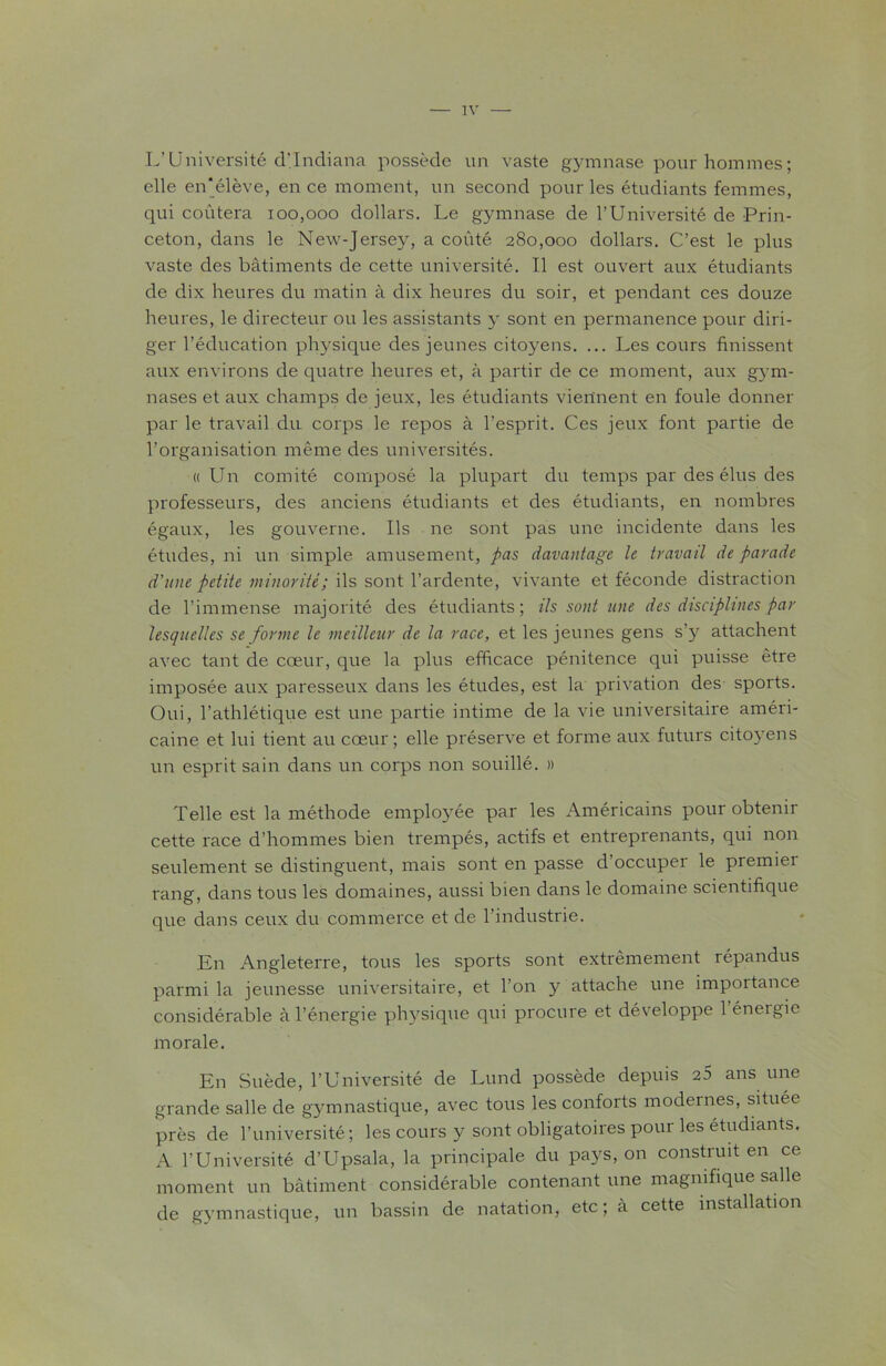 L’Université d’Indiana possède un vaste gymnase pour hommes ; elle en‘élève, en ce moment, un second pour les étudiants femmes, qui coûtera 100,000 dollars. Le gymnase de l’Université de Prin- ceton, dans le New-Jersey, a coûté 280,000 dollars. C’est le plus vaste des bâtiments de cette université. Il est ouvert aux étudiants de dix heures du matin à dix heures du soir, et pendant ces douze heures, le directeur ou les assistants y sont en permanence pour diri- ger l’éducation physique des jeunes citoyens. ... Les cours finissent aux environs de quatre heures et, à partir de ce moment, aux gym- nases et aux champs de jeux, les étudiants viennent en foule donner par le travail du corps le repos à l’esprit. Ces jeux font partie de l’organisation même des universités. «Un comité composé la plupart du temps par des élus des professeurs, des anciens étudiants et des étudiants, en nombres égaux, les gouverne. Ils ne sont pas une incidente dans les études, ni un simple amusement, pas davantage le travail de parade d'une petite minorité; ils sont l’ardente, vivante et féconde distraction de l’immense majorité des étudiants; ils sont une des disciplines par lesquelles se forme le meilleur de la race, et les jeunes gens s’y attachent avec tant de cœur, que la plus efficace pénitence qui puisse être imposée aux paresseux dans les études, est la privation des sports. Oui, l’athlétique est une partie intime de la vie universitaire améri- caine et lui tient au cœur; elle préserve et forme aux futurs citoyens un esprit sain dans un corps non souillé. » Telle est la méthode employée par les Américains pour obtenir cette race d’hommes bien trempés, actifs et entreprenants, qui non seulement se distinguent, mais sont en passe d'occuper le premiei rang, dans tous les domaines, aussi bien dans le domaine scientifique que dans ceux du commerce et de l’industrie. En Angleterre, tous les sports sont extrêmement répandus parmi la jeunesse universitaire, et l’on y attache une importance considérable à l’énergie physique qui procure et développe 1 énergie morale. En Suède, l’Université de Lund possède depuis 25 ans une grande salle de gymnastique, avec tous les conforts modernes, située près de l’université; les cours y sont obligatoires pour les étudiants. A l’Université d’Upsala, la principale du pays, on construit en ce moment un bâtiment considérable contenant une magnifique salle de gymnastique, un bassin de natation, etc; à cette installation