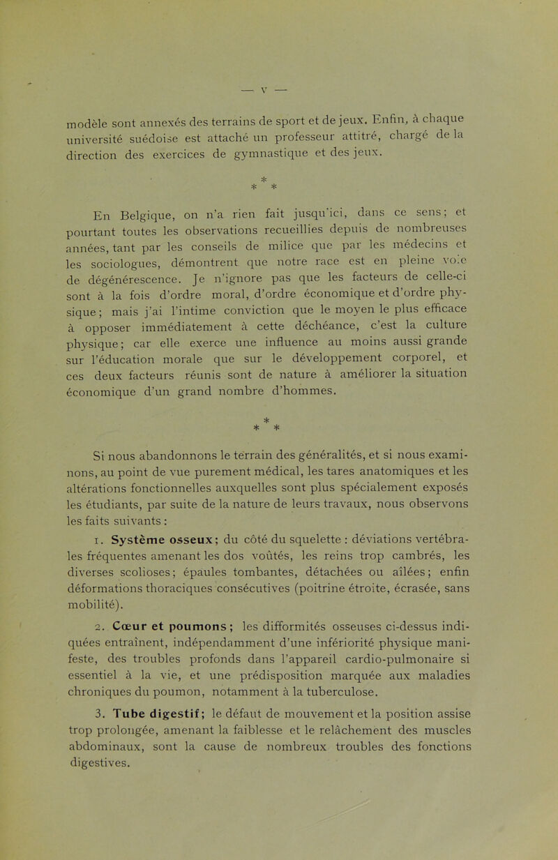 modèle sont annexés des terrains de sport et de jeux. Enfin, à chaque université suédoise est attaché un professeur attitré, chargé de la direction des exercices de gymnastique et des jeux. * * * En Belgique, on n’a rien fait jusqu'ici, dans ce sens; et pourtant toutes les observations recueillies depuis de nombreuses années, tant par les conseils de milice que pai les médecins et les sociologues, démontrent que notre race est en pleine vo.e de dégénérescence. Je n’ignore pas que les facteurs de celle-ci sont à la fois d’ordre moral, d’ordre économique et d’ordre phy- sique ; mais j’ai l’intime conviction que le moyen le plus efficace à opposer immédiatement à cette déchéance, c’est la culture physique ; car elle exerce une influence au moins aussi grande sur l’éducation morale que sur le développement corporel, et ces deux facteurs réunis sont de nature à améliorer la situation économique d’un grand nombre d’hommes. * * * Si nous abandonnons le terrain des généralités, et si nous exami- nons, au point de vue purement médical, les tares anatomiques et les altérations fonctionnelles auxquelles sont plus spécialement exposés les étudiants, par suite de la nature de leurs travaux, nous observons les faits suivants : 1. Système osseux; du côté du squelette : déviations vertébra- les fréquentes amenant les dos voûtés, les reins trop cambrés, les diverses scolioses; épaules tombantes, détachées ou ailées; enfin déformations thoraciques consécutives (poitrine étroite, écrasée, sans mobilité). 2. Cœur et poumons; les difformités osseuses ci-dessus indi- quées entraînent, indépendamment d’une infériorité physique mani- feste, des troubles profonds dans l’appareil cardio-pulmonaire si essentiel à la vie, et une prédisposition marquée aux maladies chroniques du poumon, notamment à la tuberculose. 3. Tube digestif; le défaut de mouvement et la position assise trop prolongée, amenant la faiblesse et le relâchement des muscles abdominaux, sont la cause de nombreux troubles des fonctions digestives.