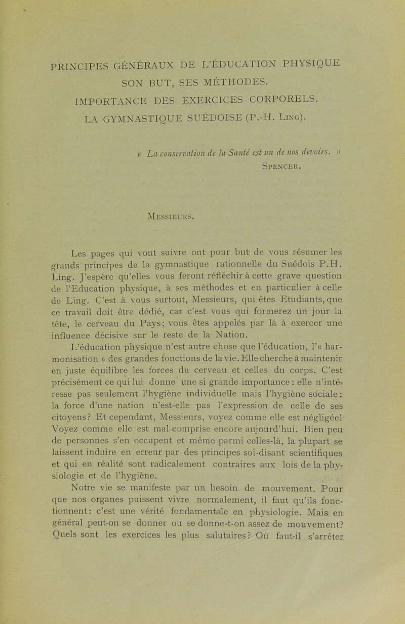 PRINCIPES GÉNÉRAUX DE L’ÉDUCATION PHYSIQUE SON BUT, SES MÉTHODES. IMPORTANCE DES EXERCICES CORPORELS. LA GYMNASTIQUE SUÉDOISE (P.-H. Ling). « La conservation de la Santé est un de nos devoirs. » Spencer. Messieurs, Les pages qui vont suivre ont pour but de vous résumer les grands principes de la gymnastique rationnelle du Suédois P.H. Ling. J’espère qu’elles vous feront réfléchir à cette grave question de l’Education physique, à ses méthodes et en particulier à celle de Ling. C’est à vous surtout, Messieurs, qui êtes Etudiants, que ce travail doit être dédié, car c’est vous qui formerez un jour la tète, le cerveau du Pays; vous êtes appelés par là à exercer une influence décisive sur le reste de la Nation. L’éducation physique n’est autre chose que l’éducation, l’« har- monisation » des grandes fonctions de la vie. Elle cherche à maintenir en juste équilibre les forces du cerveau et celles du corps. C’est précisément ce qui lui donne une si grande importance : elle n’intéi resse pas seulement l’hygiène individuelle mais l’hygiène sdciale: la force d’une nation n’est-elle pas l’expression de celle de ses citoyens? Et cependant, Messieurs, voyez comme elle est négligée! Voyez comme elle est mal comprise encore aujourd’hui. Bien peu de personnes s’en occupent et même parmi celles-là, la plupart se laissent induire en erreur par des principes soi-disant scientifiques et qui en réalité sont radicalement contraires aux lois de la phy- siologie et de l’hygiène. Notre vie se manifeste par un besoin de mouvement. Pour que nos organes puissent vivre normalement, il faut qu’ils fonc- tionnent: c’est une vérité fondamentale en physiologie. Mais en général peut-on se donner ou se donne-t-on assez de mouvement? Quels sont les exercices les plus salutaires? Où faut-il s’arrêter.