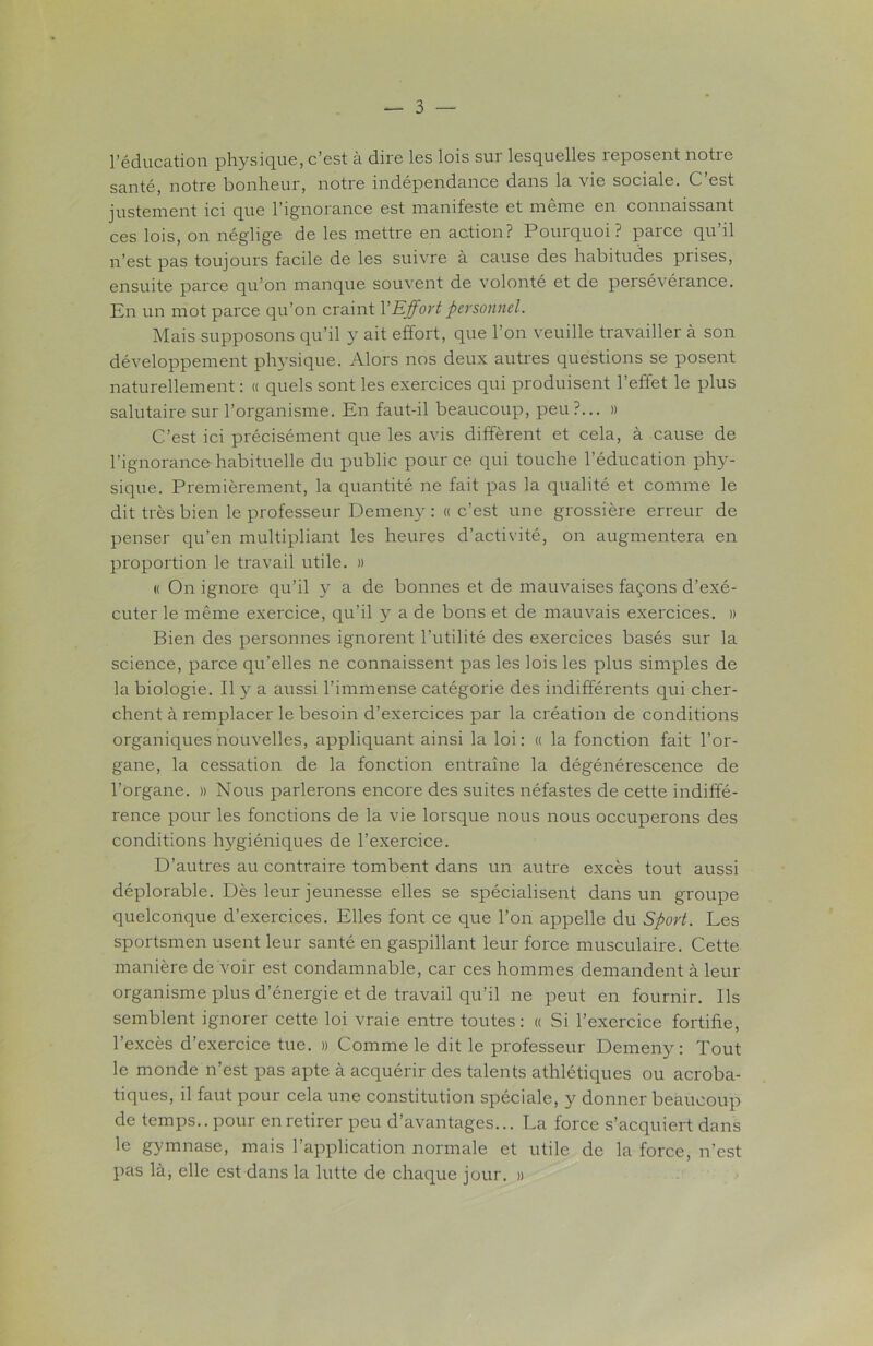 l’éducation physique, c’est à dire les lois sur lesquelles reposent notre santé, notre bonheur, notre indépendance dans la vie sociale. C’est justement ici que l'ignorance est manifeste et meme en connaissant ces lois, on néglige de les mettre en action? Pourquoi? parce qu’il n’est pas toujours facile de les suivre à cause des habitudes prises, ensuite parce qu’on manque souvent de volonté et de persévérance. En un mot parce qu’on craint YEffort personnel. Mais supposons qu’il y ait effort, que l’on veuille travailler à son développement physique. Alors nos deux autres questions se posent naturellement : « quels sont les exercices qui produisent l’effet le plus salutaire sur l’organisme. En faut-il beaucoup, peu?... » C’est ici précisément que les avis diffèrent et cela, à cause de l’ignorance habituelle du public pour ce qui touche l’éducation phy- sique. Premièrement, la quantité ne fait pas la qualité et comme le dit très bien le professeur Demeny : « c’est une grossière erreur de penser qu’en multipliant les heures d’activité, on augmentera en proportion le travail utile. » « On ignore qu’il y a de bonnes et de mauvaises façons d’exé- cuter le même exercice, qu’il y a de bons et de mauvais exercices. » Bien des personnes ignorent l’utilité des exercices basés sur la science, parce qu’elles ne connaissent pas les lois les plus simples de la biologie. Il y a aussi l’immense catégorie des indifférents qui cher- chent à remplacer le besoin d’exercices par la création de conditions organiques nouvelles, appliquant ainsi la loi: « la fonction fait l’or- gane, la cessation de la fonction entraîne la dégénérescence de l’organe. » Nous parlerons encore des suites néfastes de cette indiffé- rence pour les fonctions de la vie lorsque nous nous occuperons des conditions hygiéniques de l’exercice. D’autres au contraire tombent dans un autre excès tout aussi déplorable. Dès leur jeunesse elles se spécialisent dans un groupe quelconque d’exercices. Elles font ce que l’on appelle du Sport. Les sportsmen usent leur santé en gaspillant leur force musculaire. Cette manière de voir est condamnable, car ces hommes demandent à leur organisme plus d’énergie et de travail qu’il ne peut en fournir. Ils semblent ignorer cette loi vraie entre toutes : « Si l’exercice fortifie, l’excès d’exercice tue. » Comme le dit le professeur Demeny: Tout le monde n’est pas apte à acquérir des talents athlétiques ou acroba- tiques, il faut pour cela une constitution spéciale, y donner beaucoup de temps., pour en retirer peu d’avantages... La force s’acquiert dans le gymnase, mais l’application normale et utile de la force, n’est pas là, elle est dans la lutte de chaque jour. »