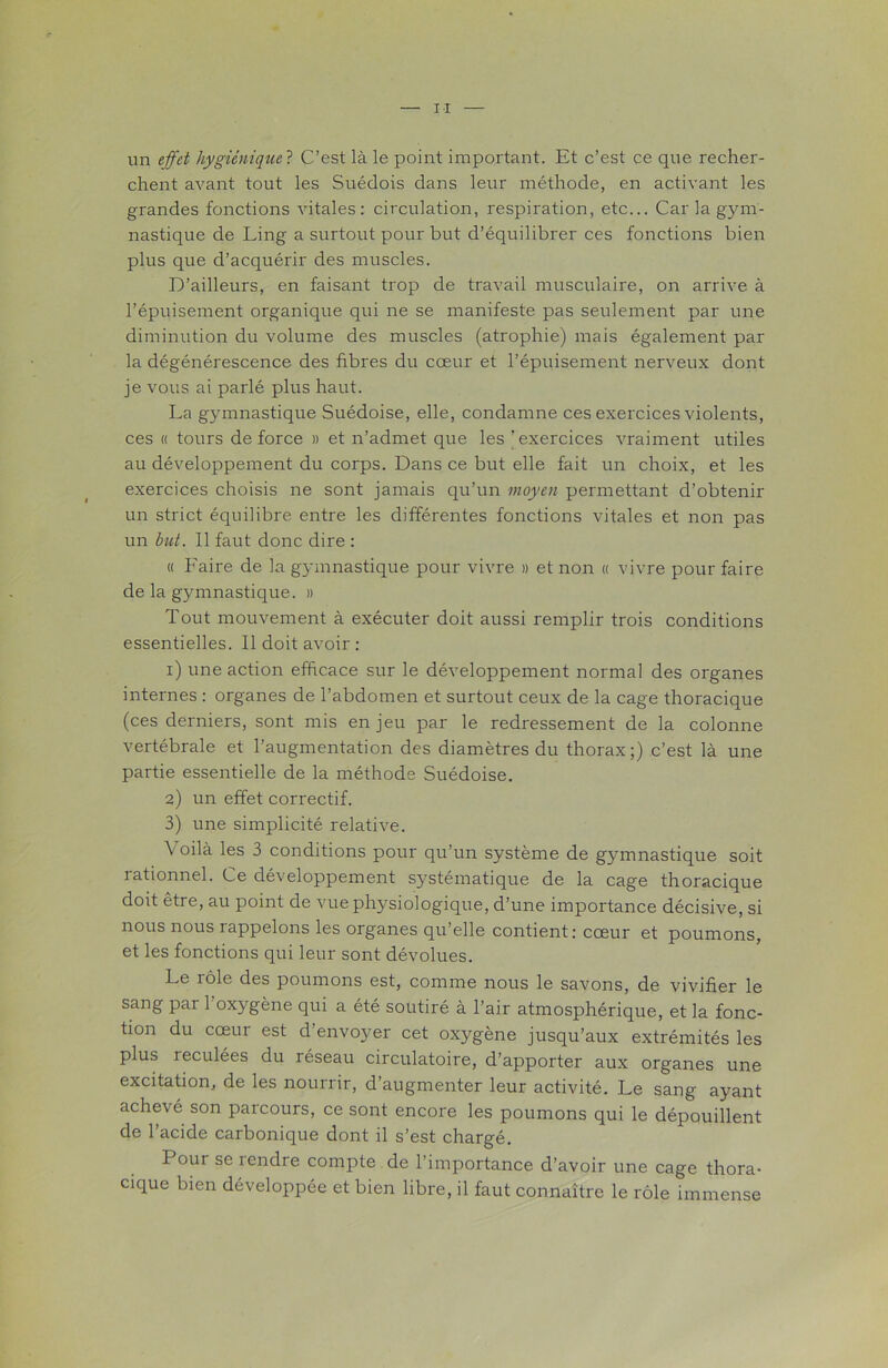 un effet hygiénique ? C’est là le point important. Et c’est ce que recher- chent avant tout les Suédois dans leur méthode, en activant les grandes fonctions vitales: circulation, respiration, etc... Car la gym- nastique de Ling a surtout pour but d’équilibrer ces fonctions bien plus que d’acquérir des muscles. D’ailleurs, en faisant trop de travail musculaire, on arrive à l’épuisement organique qui ne se manifeste pas seulement par une diminution du volume des muscles (atrophie) mais également par la dégénérescence des fibres du cœur et l’épuisement nerveux dont je vous ai parlé plus haut. La gymnastique Suédoise, elle, condamne ces exercices violents, ces « tours de force » et n’admet que les ’ exercices vraiment utiles au développement du corps. Dans ce but elle fait un choix, et les exercices choisis ne sont jamais qu’un moyen permettant d’obtenir un strict équilibre entre les différentes fonctions vitales et non pas un but. 11 faut donc dire : « Faire de la gymnastique pour vivre » et non « vivre pour faire de la gymnastique. » Tout mouvement à exécuter doit aussi remplir trois conditions essentielles. 11 doit avoir : 1) une action efficace sur le développement normal des organes internes : organes de l’abdomen et surtout ceux de la cage thoracique (ces derniers, sont mis enjeu par le redressement de la colonne vertébrale et l’augmentation des diamètres du thorax;) c’est là une partie essentielle de la méthode Suédoise. 2) un effet correctif. 3) une simplicité relative. \ oilà les 3 conditions pour qu’un système de gymnastique soit rationnel. Ce développement systématique de la cage thoracique doit etre, au point de vue physiologique, d’une importance décisive, si nous nous 1 appelons les organes qu’elle contient: cœur et poumons, et les fonctions qui leur sont dévolues. Le rôle des poumons est, comme nous le savons, de vivifier le sang par 1 oxygène qui a été soutiré à l’air atmosphérique, et la fonc- tion du cœur est d’envoyer cet oxygène jusqu’aux extrémités les plus reculées du réseau circulatoire, d’apporter aux organes une excitation, de les nourrir, d’augmenter leur activité. Le sang ayant achevé son parcours, ce sont encore les poumons qui le dépouillent de l’acide carbonique dont il s’est chargé. I our se rendre compte de l’importance d’avoir une cage thora- cique bien développée et bien libre, il faut connaître le rôle immense