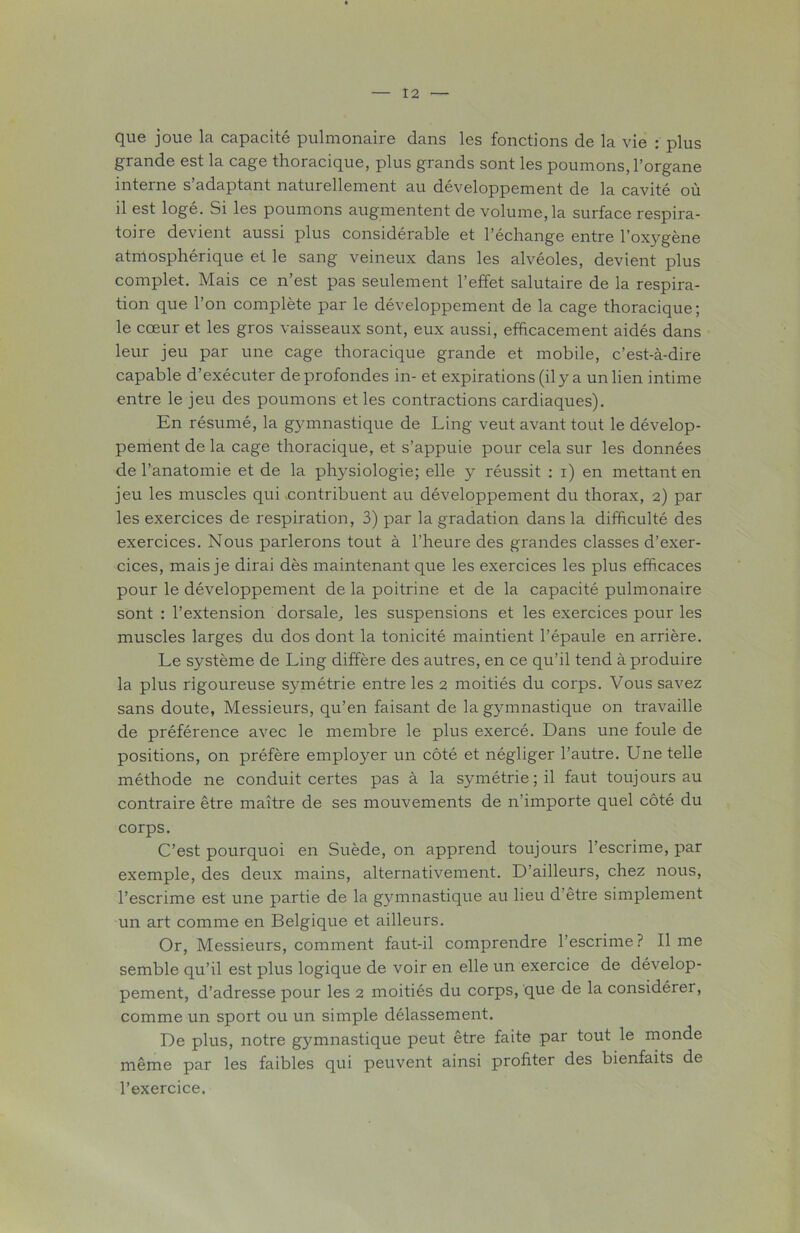 que joue la capacité pulmonaire dans les fonctions de la vie : plus grande est la cage thoracique, plus grands sont les poumons, l’organe interne s’adaptant naturellement au développement de la cavité où il est logé. Si les poumons augmentent de volume, la surface respira- toire devient aussi plus considérable et l’échange entre l’oxygène atmosphérique et le sang veineux dans les alvéoles, devient plus complet. Mais ce n’est pas seulement l’effet salutaire de la respira- tion que l’on complète par le développement de la cage thoracique; le cœur et les gros vaisseaux sont, eux aussi, efficacement aidés dans leur jeu par une cage thoracique grande et mobile, c’est-à-dire capable d’exécuter de profondes in- et expirations (il y a un lien intime entre le jeu des poumons et les contractions cardiaques). En résumé, la gymnastique de Ling veut avant tout le dévelop- pement de la cage thoracique, et s’appuie pour cela sur les données de l’anatomie et de la physiologie; elle y réussit : i) en mettant en jeu les muscles qui contribuent au développement du thorax, 2) par les exercices de respiration, 3) par la gradation dans la difficulté des exercices. Nous parlerons tout à l’heure des grandes classes d’exer- cices, mais je dirai dès maintenant que les exercices les plus efficaces pour le développement de la poitrine et de la capacité pulmonaire sont : l’extension dorsale, les suspensions et les exercices pour les muscles larges du dos dont la tonicité maintient l’épaule en arrière. Le système de Ling diffère des autres, en ce qu’il tend à produire la plus rigoureuse symétrie entre les 2 moitiés du corps. Vous savez sans doute, Messieurs, qu’en faisant de la gymnastique on travaille de préférence avec le membre le plus exercé. Dans une foule de positions, on préfère employer un côté et négliger l’autre. Une telle méthode ne conduit certes pas à la symétrie ; il faut toujours au contraire être maître de ses mouvements de n’importe quel côté du corps. C’est pourquoi en Suède, on apprend toujours l’escrime, par exemple, des deux mains, alternativement. D’ailleurs, chez nous, l’escrime est une partie de la gymnastique au lieu d’être simplement un art comme en Belgique et ailleurs. Or, Messieurs, comment faut-il comprendre l’escrime? lime semble qu’il est plus logique de voir en elle un exercice de dévelop- pement, d’adresse pour les 2 moitiés du corps, que de la considérer, comme un sport ou un simple délassement. De plus, notre gjmmastique peut être faite par tout le monde même par les faibles qui peuvent ainsi profiter des bienfaits de l’exercice.