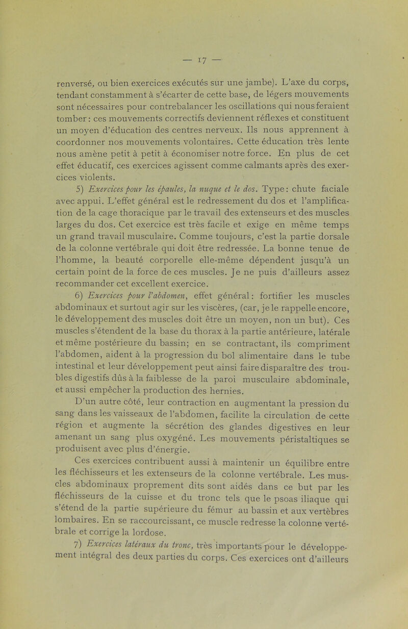 renversé, ou bien exercices exécutés sur une jambe). L’axe du corps, tendant constamment à s’écarter de cette base, de légers mouvements sont nécessaires pour contrebalancer les oscillations qui nous feraient tomber: ces mouvements correctifs deviennent réflexes et constituent un moyen d’éducation des centres nerveux. Ils nous apprennent à coordonner nos mouvements volontaires. Cette éducation très lente nous amène petit à petit à économiser notre force. En plus de cet effet éducatif, ces exercices agissent comme calmants après des exer- cices violents. 5) Exercices pour les épaules, la nuque et le dos. Type: chute faciale avec appui. L’effet général est le redressement du dos et l’amplifica- tion de la cage thoracique par le travail des extenseurs et des muscles larges du dos. Cet exercice est très facile et exige en même temps un grand travail musculaire. Comme toujours, c’est la partie dorsale de la colonne vertébrale qui doit être redressée. La bonne tenue de l’homme, la beauté corporelle elle-même dépendent jusqu’à un certain point de la force de ces muscles. Je ne puis d’ailleurs assez recommander cet excellent exercice. 6) Exercices pour l'abdomen, effet général : fortifier les muscles abdominaux et surtout agir sur les viscères, (car, je le rappelle encore, le développement des muscles doit être un moyen, non un but). Ces muscles s’étendent de la base du thorax à la partie antérieure, latérale et même postérieure du bassin; en se contractant, ils compriment l’abdomen, aident à la progression du bol alimentaire dans le tube intestinal et leur développement peut ainsi faire disparaître des trou- bles digestifs dûs à la faiblesse de la paroi musculaire abdominale, et aussi empêcher la production des hernies. D’un autre côté, leur contraction en augmentant la pression du sang dans les vaisseaux de l’abdomen, facilite la circulation de cette région et augmente la sécrétion des glandes digestives en leur amenant un sang plus oxygéné. Les mouvements péristaltiques se produisent avec plus d’énergie. Ces exercices contribuent aussi à maintenir un équilibre entre les fléchisseurs et les extenseurs de la colonne vertébrale. Les mus- cles abdominaux proprement dits sont aidés dans ce but par les fléchisseurs de la cuisse et du tronc tels que le psoas iliaque qui s étend de la partie supérieure du fémur au bassin et aux vertèbres lombaires. En se raccourcissant, ce muscle redresse la colonne verté- brale et corrige la lordose. 7) Exercices latéraux du tronc, très importants pour le développe- ment intégral des deux parties du corps. Ces exercices ont d’ailleurs