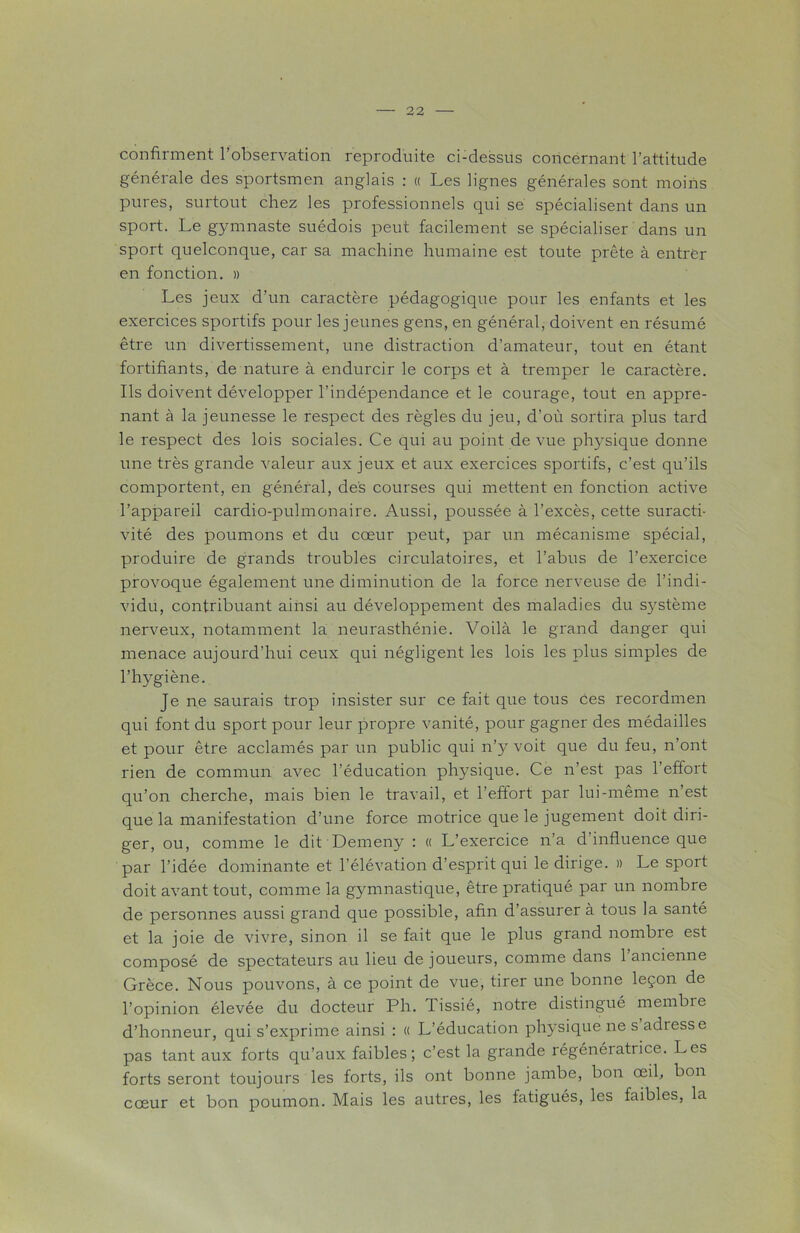 confirment l’observation reproduite ci-dessus concernant l’attitude générale des sportsmen anglais : « Les lignes générales sont moins pures, surtout chez les professionnels qui se spécialisent dans un sport. Le gymnaste suédois peut facilement se spécialiser dans un sport quelconque, car sa machine humaine est toute prête à entrer en fonction. » Les jeux d’un caractère pédagogique pour les enfants et les exercices sportifs pour les jeunes gens, en général, doivent en résumé être un divertissement, une distraction d’amateur, tout en étant fortifiants, de nature à endurcir le corps et à tremper le caractère. Ils doivent développer l’indépendance et le courage, tout en appre- nant à la jeunesse le respect des règles du jeu, d'où sortira plus tard le respect des lois sociales. Ce qui au point de vue physique donne une très grande valeur aux jeux et aux exercices sportifs, c’est qu’ils comportent, en général, des courses qui mettent en fonction active l’appareil cardio-pulmonaire. Aussi, poussée à l’excès, cette suracti- vité des poumons et du cœur peut, par un mécanisme spécial, produire de grands troubles circulatoires, et l’abus de l’exercice provoque également une diminution de la force nerveuse de l’indi- vidu, contribuant ainsi au développement des maladies du système nerveux, notamment la neurasthénie. Voilà le grand danger qui menace aujourd’hui ceux qui négligent les lois les plus simples de l’hygiène. Je ne saurais trop insister sur ce fait que tous ces recordmen qui font du sport pour leur propre vanité, pour gagner des médailles et pour être acclamés par un public qui n’y voit que du feu, n’ont rien de commun avec l’éducation physique. Ce n’est pas l’effort qu’on cherche, mais bien le travail, et l’effort par lui-même n’est que la manifestation d’une force motrice que le jugement doit diri- ger, ou, comme le dit Demeny : « L’exercice n’a d influence que par l’idée dominante et l’élévation d’esprit qui le dirige. » Le sport doit avant tout, comme la gymnastique, être pratiqué par un nombre de personnes aussi grand que possible, afin d’assurer à tous la santé et la joie de vivre, sinon il se fait que le plus grand nombre est composé de spectateurs au lieu de joueurs, comme dans l’ancienne Grèce. Nous pouvons, à ce point de vue, tirer une bonne leçon de l’opinion élevée du docteur Ph. Tissié, notre distingué membre d’honneur, qui s’exprime ainsi : « L’éducation physique ne s adresse pas tant aux forts qu’aux faibles; c’est la grande régénératrice. Les forts seront toujours les forts, ils ont bonne jambe, bon œil, bon cœur et bon poumon. Mais les autres, les fatigués, les faibles, la