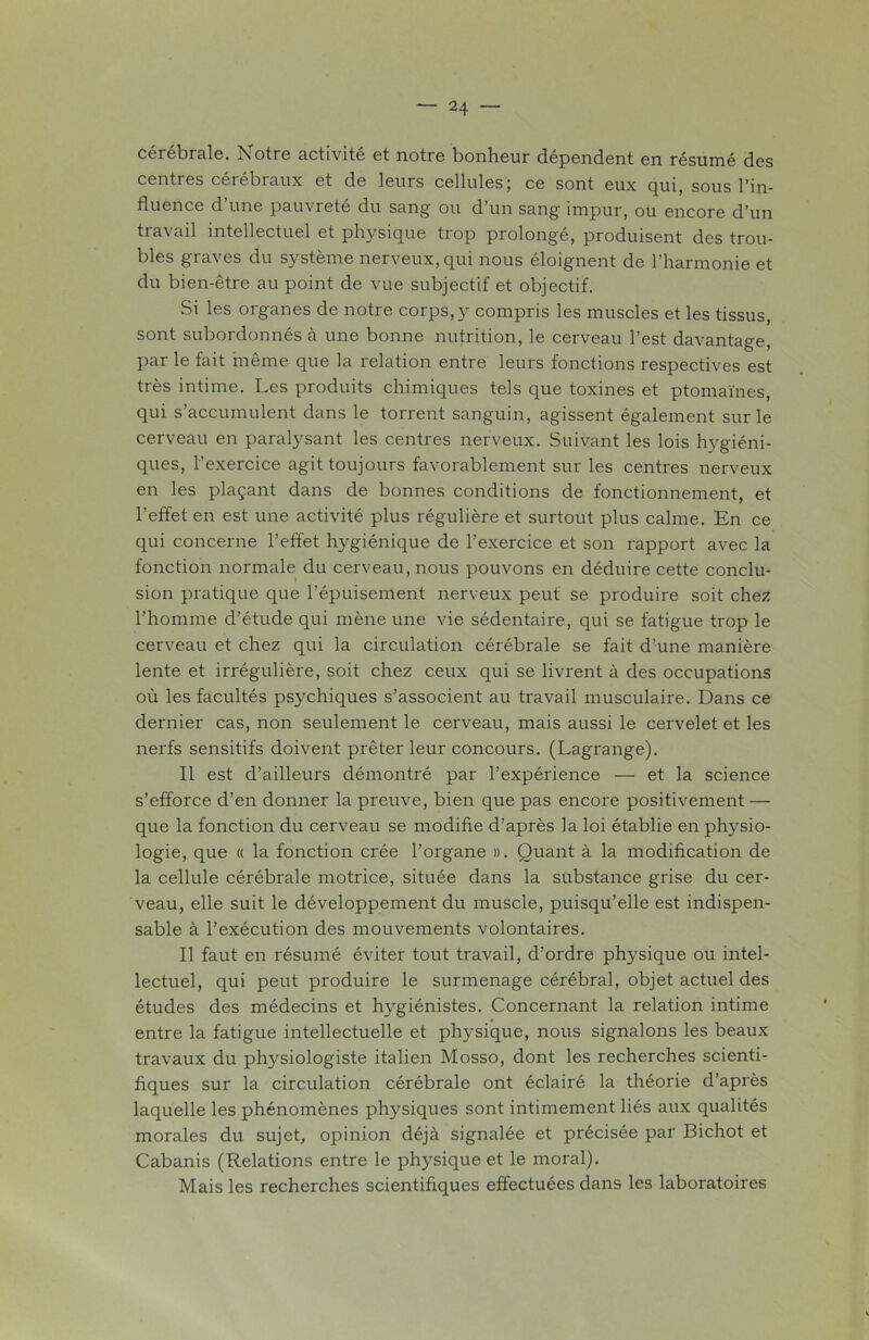 cérébrale. Notre activité et notre bonheur dépendent en résumé des centres cérébraux et de leurs cellules; ce sont eux qui, sous l’in- fluence d une pauvreté du sang ou d’un sang impur, ou encore d’un travail intellectuel et physique trop prolongé, produisent des trou- bles graves du système nerveux, qui nous éloignent de l’harmonie et du bien-être au point de vue subjectif et objectif. Si les organes de notre corps,y compris les muscles et les tissus, sont subordonnés à une bonne nutrition, le cerveau l’est davantage, par le fait même que la relation entre leurs fonctions respectives est très intime. Les produits chimiques tels que toxines et ptomaïnes, qui s’accumulent dans le torrent sanguin, agissent également sur le cerveau en paralysant les centres nerveux. Suivant les lois hygiéni- ques, l'exercice agit toujours favorablement sur les centres nerveux en les plaçant dans de bonnes conditions de fonctionnement, et l’effet en est une activité plus régulière et surtout plus calme. En ce qui concerne l’effet hygiénique de l’exercice et son rapport avec la fonction normale du cerveau, nous pouvons en déduire cette conclu- sion pratique que l’épuisement nerveux peut se produire soit chez l’homme d’étude qui mène une vie sédentaire, qui se fatigue trop le cerveau et chez qui la circulation cérébrale se fait d’une manière lente et irrégulière, soit chez ceux qui se livrent à des occupations où les facultés psychiques s’associent au travail musculaire. Dans ce dernier cas, non seulement le cerveau, mais aussi le cervelet et les nerfs sensitifs doivent prêter leur concours. (Lagrange). Il est d’ailleurs démontré par l’expérience — et la science s’efforce d’en donner la preuve, bien que pas encore positivement — que la fonction du cerveau se modifie d’après la loi établie en physio- logie, que « la fonction crée l’organe ». Quant à la modification de la cellule cérébrale motrice, située dans la substance grise du cer- veau, elle suit le développement du muscle, puisqu’elle est indispen- sable à l’exécution des mouvements volontaires. Il faut en résumé éviter tout travail, d’ordre physique ou intel- lectuel, qui peut produire le surmenage cérébral, objet actuel des études des médecins et hygiénistes. Concernant la relation intime entre la fatigue intellectuelle et physique, nous signalons les beaux travaux du physiologiste italien Mosso, dont les recherches scienti- fiques sur la circulation cérébrale ont éclairé la théorie d’après laquelle les phénomènes physiques sont intimement liés aux qualités morales du sujet, opinion déjà signalée et précisée par Bichot et Cabanis (Relations entre le physique et le moral). Mais les recherches scientifiques effectuées dans les laboratoires