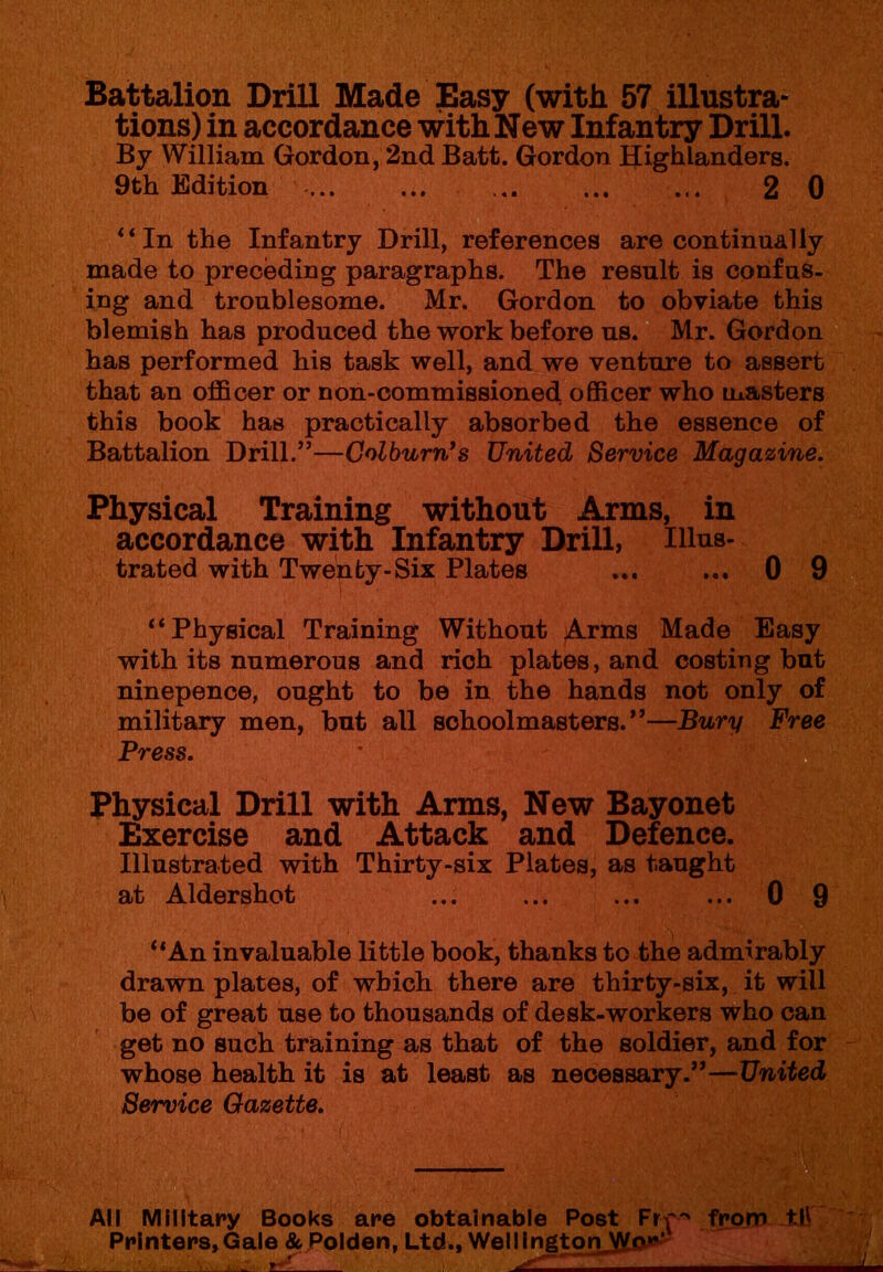 Battalion Drill Made Easy (with 57 illustra- tions) in accordance withNew Infantry Drill. By William Gordon, 2nd Batt. Gordon Highlanders. 9th Edition ... 2 0 * ‘In the Infantry Drill, references are continually made to preceding paragraphs. The result is confus- ing and troublesome. Mr. Gordon to obviate this blemish has produced the work before us. Mr. Gordon has performed his task well, and we venture to assert that an officer or non-commissioned, officer who masters this book has practically absorbed the essence of Battalion Drill.”—Colburn's United Service Magazine. Physical Training without Arms, in accordance with Infantry Drill, Illus- trated with Twenty-Six Plates ... ... 0 9 “Physical Training Without Arms Made Easy with its numerous and rich plates, and costing but ninepence, ought to be in the hands not only of military men, but all schoolmasters.”—Bury Free Press. Physical Drill with Arms, New Bayonet Exercise and Attack and Defence. Illustrated with Thirty-six Plates, as taught at Aldershot ... ... ... ... 0 9 “An invaluable little book, thanks to the admirably drawn plates, of which, there are thirty-six, it will be of great use to thousands of desk-workers who can get no such training as that of the soldier, and for whose health it is at least as necessary.”—United Service Gazette. All Military Books are obtainable Post Frp from til Printers, Gale & Polden, Ltd., WellingtonJKo*'