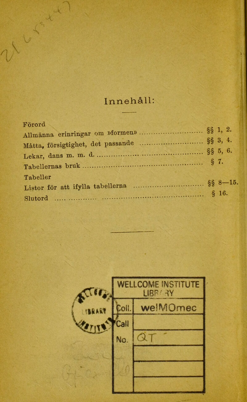 -A t Innehåll: Förord Allmänna erinringar om Dformen» Måtta, försigtighet, det passande Lekar, dans m. m. d Tabellernas bruk Tabeller Listor för att ifylla tabellerna .. Slutord §§ 1, 2. §§ 3, 4. §§ 5, 6. § 7. §§ 8-15. § 16. WELLCOME INSTITUTE LIBP''-{Y boll. welMOmec 'tall No. ÄT '