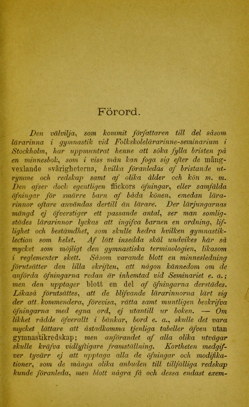Förord. Den välvilja^ som kommit författaren till del såsom lärarinna i gymnastik vid Folkskolelärarimie-seminarium i Stockholm^ har uppmuntrat henne att söka fylla bristen på en minnesbok^ som i viss mån kan foga sig efter de mång- vexlande svårigheterna, hvilka föranledas af bristande ut- rymme och redskap samt af olika ålder och kön m. m. Den afser dock egentligen flickors öfningar^ eller samfälda öfning ar för smärre barn af båda könen ^ emedan lära- rinnor oftare användas dertill än lärare. Der lärjungarnas mängd ej öfverstiger ett passande antal., ser man somlig- stä.des lärarinnor lyckas att ingifva barnen en ordning., lif- lighet och bestämdhet, som skulle hedra hvilken gymnastik- lection som helst. Af lätt insedda skäl undvikes här så mycket som möjligt den gymnastiska terminologien., likasom i reglementer skett. Såsom varande blott en minnesledning förutsätter den lilla skriften, att någon kännedom om de anförda öfningarna redan är inhemtad vid Seminariet e. a.; men den upptager blott en del af öfningarna derstädes. Likaså förutsättes, att de blifvande lärarinnorna lärt sig der att. kommendera, förevisa, rätta samt muntligen beskrifva öfningarna med egna ord, ej utantill ur boken. — Om likhet rådde öfverallt i bänkar, bord e. a., skidle det vara mycket lättare att åstadkomma tjenliga tabeller äfven utan gymnastikredskap; men anförandet af alla olika utvägar skulle kräfva vidlyjtigare framställning. Kortheten medgif- ver tyvärr ej att upptaga alla de öfningar och modifika- tioner, som de många olika anbuden till tillfälliga redskap kunde föranleda, men blott några få och dessa endast exem-