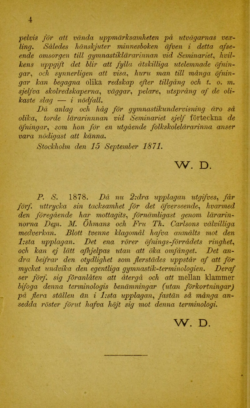 pelvis för att vända uppmärksamheten på utvägarnas vex- ling. Således hänskjuter minnesboken äfven i detta afse- ende omsorgen till gymnastiklärarinnan vid Seminariet^ hvil- kens uppgift det blir att fylla åtskilliga utelemnade öfnin- gar^ och synnerligen att visa., huru man till många öfnin- gar kan begagna olika redskap efter tillgång och t. o. m. sjelfva skolredskaperJia., väggar., pelare., utsprång af de oli- kaste slag — i nödfall. Då anlag och håg för gymnastikundervisning äro så olika., torde lärarinnnan vid Seminariet sjelf förteckna de öfningar., som hon för en utgående folkskolelärarinna anser vara nödigast att känna. Stockholm den 15 September 1871. w. D. P. S. 1878. Då nu 2:dra upplagan utgifves., får förf. uttrycka sin tacksamhet för det öfverseende., hvarmed den föregående har mottagits., förnämligast genom lärarin- norna Depi. M. Ohmans och Fru Th. Carlsons välvilliga medverkan. Blott tvenne klagomål hafva anmälts mot den l:sta upplagan. Det ena rörer öfnings-förrådets ringhet., och kan ej lätt afhjelpas utan att öka omfånget. Det an- dra beifrar den otydlighet som flerstädes uppstår af att för mycket undvika den egentliga gymnastik-terminologien. Deraf ser förf. sig föranlåten att återgå och att mellan klämmer bifoga denna terminologis benämningar (utan förkortningar) på flera ställen än i l:sta upplagan., fastän så många an- sedda 7'öster förut hafva höjt sig mot denna terminologi. W. D.