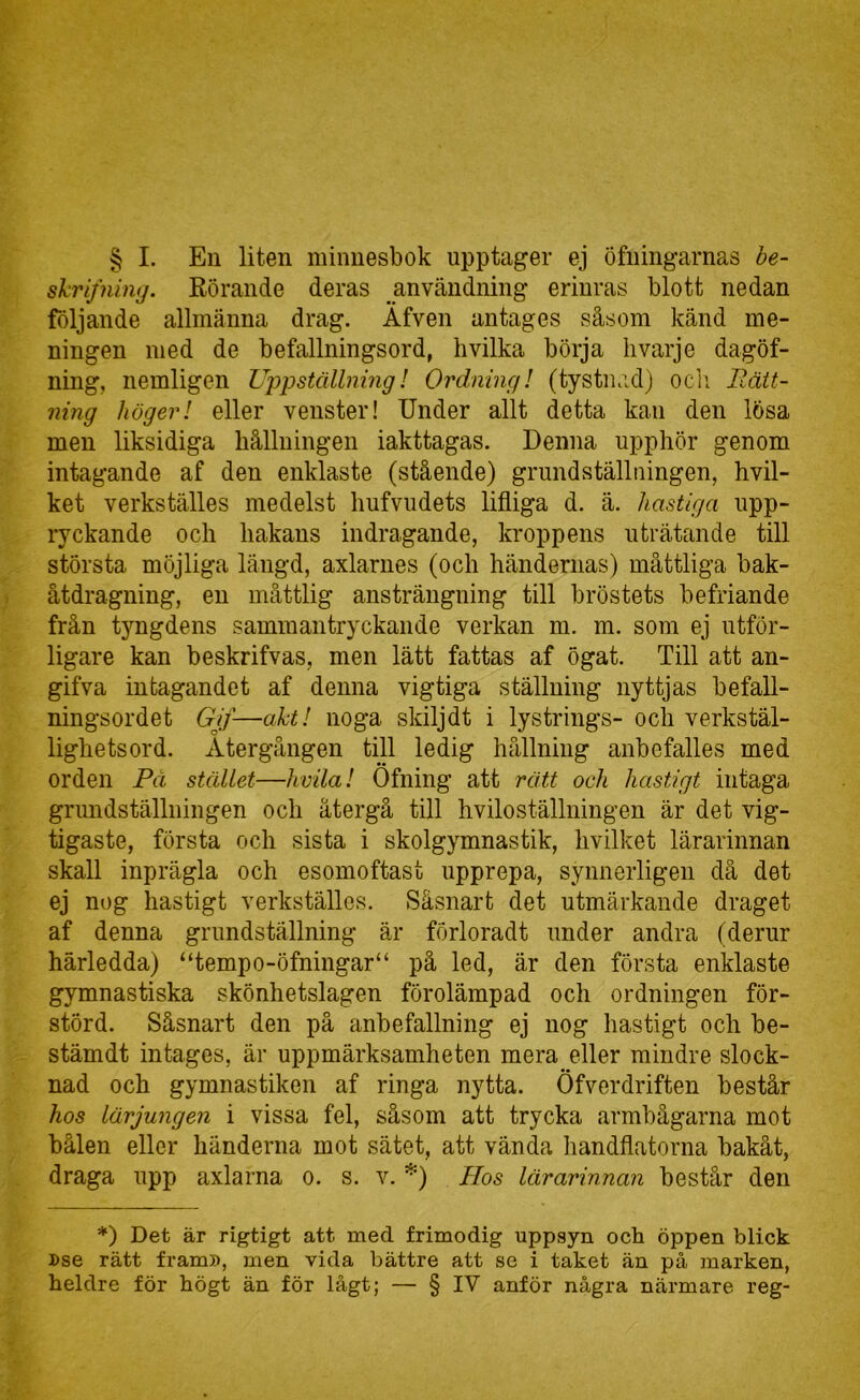 § I. Eu liten minnesbok upptager ej öfningarnas be- skrifning. Rörande deras användning erinras blott nedan följande allmänna drag. Äfven antages såsom känd me- ningen med de befallningsord, hvilka börja hvarje dagöf- ning, nemligen Uppställning! Ordning! (tystnad) ocli Rätt- ning höger! eller venster! Under allt detta kan den lösa men liksidiga hållningen iakttagas. Denna upphör genom intagande af den enklaste (stående) grundställuingen, hvil- ket verkställes medelst hufvudets lifliga d. ä. hastiga upp- ryckande och hakans indragande, kroppens uträtande till största möjliga längd, axlarnes (och händernas) måttliga bak- åtdragning, en måttlig ansträngning till bröstets befriande från tyngdens sammantryckande verkan m. m. som ej utför- ligare kan beskrifvas, men lätt fattas af ögat. Till att an- gifva intagandet af denna vigtiga ställning nyttjas befall- ningsordet Gjf—aht! noga skilj dt i lystrings- och verkstäl- lighetsord. Återgången till ledig hållning anbefalles med orden På stället—hvila! Öfning att rätt och hastigt intaga grundställningen och återgå till hviloställningen är det vig- tigaste, första och sista i skolgymnastik, hvilket lärarinnan skall inprägla och esomoftast upprepa, synnerligen då det ej nog hastigt verkställes. Såsnart det utmärkande draget af denna grundställning är förloradt under andra (derur härledda) “tempo-öfningar“ på led, är den första enklaste gymnastiska skönhetslagen förolämpad och ordningen för- störd. Såsnart den på anbefallning ej nog hastigt och be- stämdt intages, är uppmärksamheten mera eller mindre slock- nad och gymnastiken af ringa nytta. Öfverdriften består hos lärjungen i vissa fel, såsom att trycka armbågarna mot bålen eller händerna mot sätet, att vända handflatorna bakåt, draga upp axlarna o. s. v. *) Hos lärarinnan består den *) Det är rigtigt att med frimodig uppsyn och öppen blick »se rätt fram», men vida bättre att se i taket än på marken, heldre för högt än för lågt; — § IV anför några närmare reg-