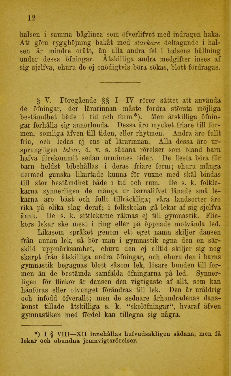 halsen i samma båglinea som öfverlifvet med indragen haka. Att göra ryggböjning bakåt med starkare deltagande i hal- sen är mindre orätt, än alla andra fel i halsens hållning nnder dessa öfningar. Åtskilliga andra medgifter inses af sig sjelfva, ehuru de ej onödigtvis böra sökas, blott fördragas. § V. Föregående §§ I—IV rörer sättet att använda de öfningar, der lärarinnan måste fordra största möjliga bestämdhet både i tid och form'^). Men åtskilliga öfnin- gar förhålla sig annorlunda. Dessa äro mycket friare till for- men, somliga äfven till tiden, eller rhytmen. Andra äro fullt fria, och ledas ej ens af lärarinnan. Alla dessa äro ur- sprungligen lekar^ d. v. s. sådana rörelser som bland barn hafva förekommit sedan urminnes tider. De flesta böra för barn heldst bibehållas i deras friare form; ehuru många dermed ganska likartade kunna för vuxne med skäl bindas till stor bestämdhet både i tid och rum. De s. k. folkle- karna synnerligen de många ur barnalifvet lånade små le- karna äro bäst och fullt tillräckliga; våra landsorter äro rika på olika slag deraf; i folkskolan gå lekar af sig sjelfva ännu. De s. k. sittlekarne räknas ej till gymnastik. Flic- kors lekar ske mest i ring eller på öppnade motvända led. Likasom språket genom ett eget namn skiljer dansen från annan lek, så bör man i gymnastik egna den en sär- skild uppmärksamhet, ehuru den ej alltid skiljer sig nog skarpt från åtskilliga andra öfningar, och ehuru den i barns gymnastik begagnas blott såsom lek, lösare bunden till for- men än de bestämda samfälda öfningarna på led. Synner- ligen för flickor är dansen den vigtigaste af allt, som kan hänföras eller otvunget förändras till lek. Den är uråldrig och infödd öfverallt; men de sednare århundradenas dans- konst tilläde åtskilliga s. k. “skolöfningar“, hvaraf äfven gymnastiken med fördel kan tillegna sig några. ♦) I § VIII—XTT innehållas hufvudsakligen sådana, men få lekar och obundna jemnvigtsrörelser.