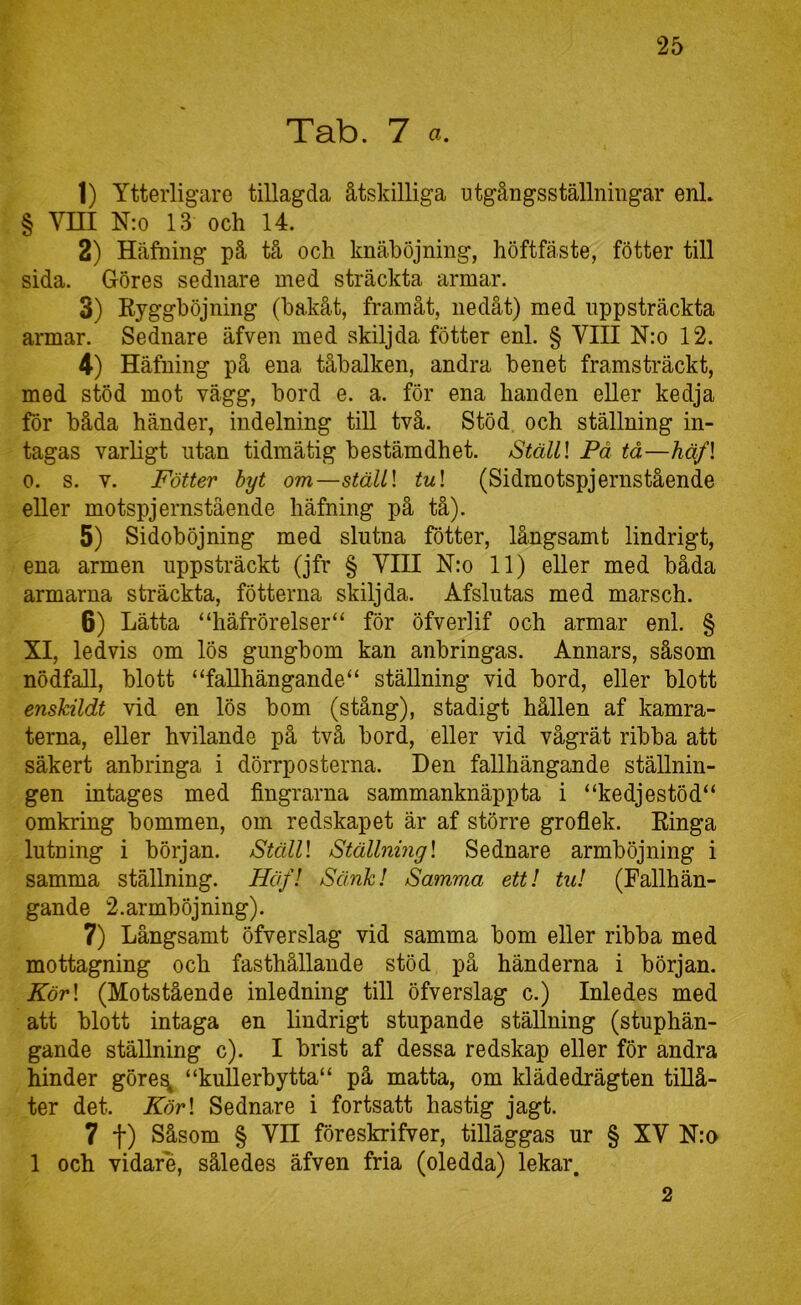 Tab. 7 a. 1) Ytterligare tillagda åtskilliga utgångsställningar enL § Vm N:o 13 och 14. 2) Håfning på tå och knäböjning, höftfäste, fötter till sida. Göres sednare med sträckta armar. 3) Eyggböjning (bakåt, framåt, nedåt) med uppsträckta armar. Sednare äfven med skiljda fötter enl. § VIII N:o 12. 4) Häfning på ena tåbalken, andra benet framsträckt, med stöd mot vägg, bord e. a. för ena handen eller kedja för båda händer, indelning till två. Stöd, och ställning in- tagas varligt utan tidmätig bestämdhet. tStälll Få tå—häf\ 0. s. V. Fötter byt om—stäU\ tu\ (Sidmotspjernstående eller motspjernstående häfning på tå). 5) Sidoböjning med slutna fötter, långsamt lindrigt, ena armen uppsträckt (jfr § VIII N:o 11) eller med båda armarna sträckta, fötterna skiljda. Åfslutas med marsch. 6) Lätta “häfrörelser“ för öfverlif och armar enl. § XI, ledvis om lös gungbom kan anbringas. Annars, såsom nödfall, blott “fallhängande“ ställning vid bord, eller blott enskildt vid en lös bom (stång), stadigt hållen af kamra- terna, eller hvilande på två bord, eller vid vågrät ribba att säkert anbringa i dörrposterna. Den fallhängande ställnin- gen intages med fingrarna sammanknäppta i “kedjestöd“ omkring bommen, om redskapet är af större groflek. Einga lutning i början. StälU Ställningl Sednare armböjning i samma ställning. Häf! Sänk! Samma ett! tu! (Fallhän- gande 2. ar mböjning). 7) Långsamt öfverslag vid samma bom eller ribba med mottagning och fasthållande stöd på händerna i början. Kör\ (Motstående inledning till öfverslag c.) Inledes med att blott intaga en lindrigt stupande ställning (stuphän- gande ställning c). I brist af dessa redskap eller för andra hinder göre^ “kuUerbytta“ på matta, om klädedrägten tiUå- ter det. Kör\ Sednare i fortsatt hastig jagt. 7 t) Såsom § Vn föreskrifver, tilläggas ur § XV N:o 1 och vidare, således äfven fria (oledda) lekar. 2