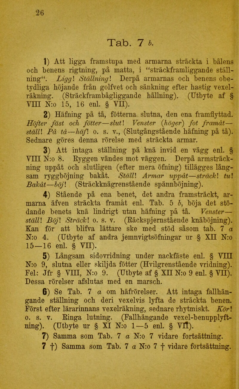 Tab. 7 h. 1) Att ligga framstupa med armarna sträckta i bålens och benens rigtning, på matta, i “sträckframliggande ställ- ning“. Ligg\ Ställning] Derpå armarnas och benens obe- tydliga höjande från golfvet och sänlming efter hastig vexel- räkning. (Sträckframbågliggande hållning). (Utbyte af § Vm N:o 15, 16 enl. § VH). 2) Häfning på tå, fotterna slutna, den ena framflyttad. Höfter fäst och fötter—slut\ Venster (höger) fot framåt— ställ] På tå—häf] 0. s. V., (Slutgångstående häfning på tå). Sednare göres denna rörelse med sträckta armar. 3) Att intaga ställning pä knä invid en vägg enl. § vm N:o 8. Eyggen vändes mot väggen. Derpå armsträck- ning uppåt och slutligen (efter mera öfning) tiUägges lång- sam ryggböjning bakåt. Ställ] Armar uppåt—sträck] tu] Bakåt—böj] (Sträckknägrenstående spännböjning). 4) Stående på ena benet, det andra framsträckt, ar- marna äfven sträckta framåt enl. Tab. 5 b, böja det stö- dande benets knä lindrigt utan häfning på tå. Venster— ställ] Böj] Sträck] o. s. v. (Eäckspjernstående knäböjning). Kan för att blifva lättare ske med stöd såsom tab. 7 a N:o 4. (Utbyte af andra jemnvigtsöfningar ur § XII N:o 15—16 enl. § VH). 5) Långsam sidovridning under nackfäste enl. § Vill N:o 9, slutna eller skiljda fötter (Hvilgrenstående vridning). Fel: Jfr § VHI, Nm 9. (Utbyte af § XH N:o 9 enl. § VD). Dessa rörelser afslutas med en marsch. 6) Se Tab. 7 a om häfrörelser. Att intaga fallhän- gande ställning och deri vexelvis lyfta de sträckta benen. Först efter lärarinnans vexelräkning, sednare rhytmiskt. Kör] 0. s. V. Einga lutning. (FaUhängande vexel-benupplyft- ning). (Utbyte ur § XI N:o 1—5 enl. § VT!). 7) Samma som Tab. 7 a N:o 7 vidare fortsättning. 7 t) Samma som Tab. 7 a N:o 7 f vidare fortsättning.