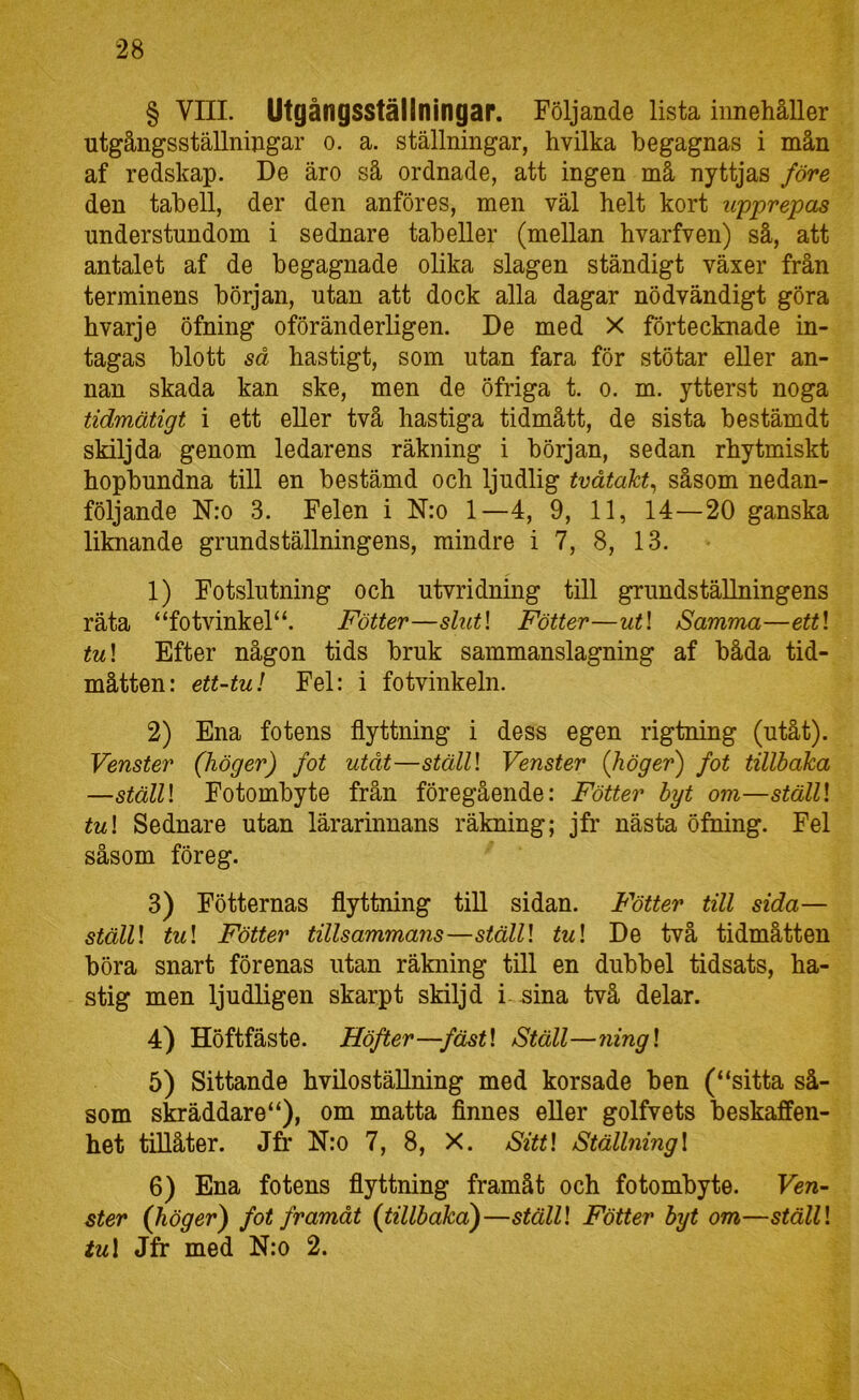 § Vni. Utgångsställningar. Följande lista innehåller utgångsställningar o. a. ställningar, hvilka begagnas i mån af redskap. De äro så ordnade, att ingen må nyttjas före den tabell, der den anföres, men väl helt kort upprepas understundom i sednare tabeller (mellan hvarfven) så, att antalet af de begagnade olika slagen ständigt växer från terminens början, utan att dock alla dagar nödvändigt göra hvarje öfning oföränderligen. De med X förtecknade in- tagas blott så hastigt, som utan fara för stötar eller an- nan skada kan ske, men de öfriga t. o. m. ytterst noga tidmätigt i ett eller två hastiga tidmått, de sista bestämdt skilj da genom ledarens räkning i början, sedan rhytmiskt hopbundna till en bestämd och ljudlig tvåtakt^ såsom nedan- följande N:o 3. Felen i N:o 1—4, 9, 11, 14—20 ganska liknande grundställningens, mindre i 7, 8, 13. 1) Fotslutning och utvridning till grundställningens räta “fotvinkel“. Fötter—slut\ Fotter—ut\ Samma—ett\ tu\ Efter någon tids bruk sammanslagning af båda tid- måtten: ett-tu! Fel: i fotvinkeln. 2) Ena fotens flyttning i dess egen rigtning (utåt). Venster (höger) fot utåt—ställl Venster (höger) fot tillbaka —stälU Fotombyte från föregående: Fötter byt om—ställl tu! Sednare utan lärarinnans räkning; jfr nästa öfning. Fel såsom föreg. 3) Fötternas flyttning till sidan. Fötter till sida— ställ! tu! Fötter tillsammans—ställ! tu! De två tidmåtten böra snart förenas utan räkning till en dubbel tidsats, ha- stig men ljudligen skarpt skilj d i-sina två delar. 4) Höftfäste. Höfter—fäst! Ställ—ning! 5) Sittande hvilostäUning med korsade ben (“sitta så- som skräddare“), om matta finnes eller golfvets beskaffen- het tillåter. Jfr N:o 7, 8, X. Sitt! Ställning! 6) Ena fotens flyttning framåt och fotombyte. Ven- ster (höger) fot framåt (tillbaka)—ställ! Fötter byt om—ställ! tu\ Jfr med N:o 2.