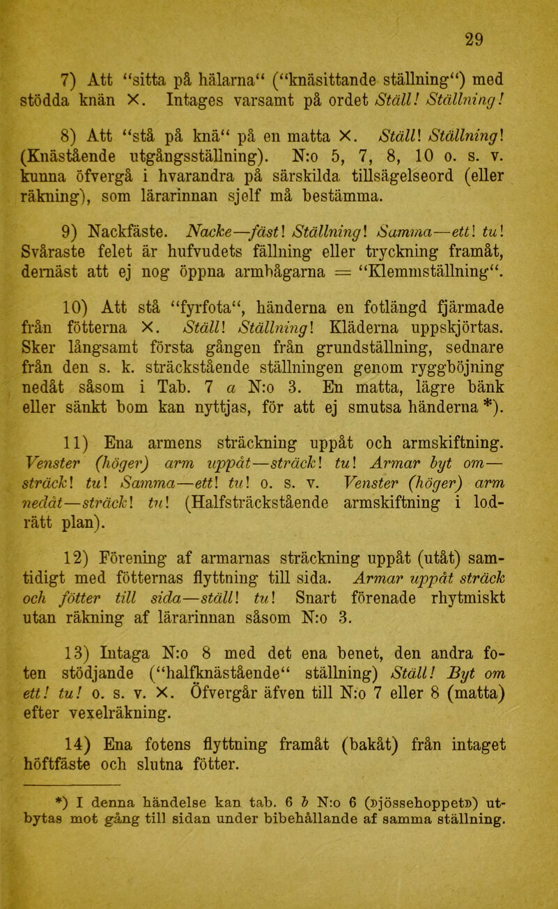7) Att “sitta på hälarna“ (“knäsittande ställning“) med stödda knän X. Intages varsamt på ordet Ställ! Ställning! 8) Att “stå på knä“ på en matta X. Ställ\ Ställning] (Knästående ntgångsställning). N:o 5, 7, 8, 10 o. s. v. kunna öfvergå i hvarandra på särskilda tillsägelseord (eller räkning), som lärarinnan sjelf må bestämma. 9) Nackfäste. Nacke—fäst\ Ställning] Samma—ettl tu] Svåraste felet är hufvudets fällning eller tryckning framåt, deraäst att ej nog öppna armbågarna = “Eilemmställning“. 10) Att stå “fyrfota“, händerna en fotlängd fjärmade från fötterna X. Ställ] Ställning] Kläderna uppskjörtas. Sker långsamt första gången från grundställning, sednare från den s. k. sträckstående ställningen genom ryggböjning nedåt såsom i Tab. 7 a N:o 3, En matta, lägre bänk eller sänkt bom kan nyttjas, för att ej smutsa händerna *). 11) Ena armens sträckning uppåt och armskiftning. Venster (höger) arm uppåt—sträck] tu] Armar byt om— sträck] tu] Samma—ett] tu] o. s. v. Venster (höger) arm nedåt—sträck] tu] (Halfsträckstående armskiftning i lod- rätt plan). 12) Förening af armarnas sträckning uppåt (utåt) sam- tidigt med fötternas flyttning till sida. Armar uppåt sträck och fötter till sida—ställ] tu] Snart förenade rhytmiskt utan räkning af lärarinnan såsom N:o 3. 13) Intaga N:o 8 med det ena benet, den andra fo- ten stödjande (“haltoästående“ ställning) Ställ! Byt om ett! tu! 0. s. V. X. Öfvergår äfven till N:o 7 eller 8 (matta) efter vexelräkning. 14) Ena fotens flyttning framåt (bakåt) från intaget höftfäste och slutna fötter. ♦) I denna händelse kan tab. 6 & N:o 6 (»jössehoppet») ut- bytas mot gång till sidan under bibehållande af samma ställning.