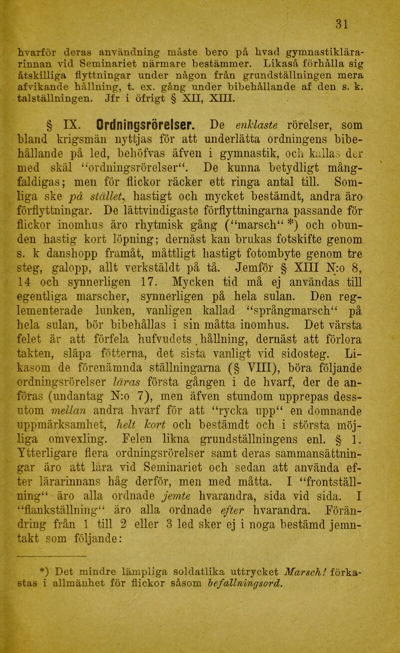 hvarför deras användning måste bero på hvad gymnastiklära- rinnan vid Seminariet närmare bestämmer. Likaså förhålla sig åtskilliga flyttningar under någon från grundställningen mera afvikande hållning, t. ex. gång under bibehållande af den s. k. talställningen. Jfr i öfrigt § XII, XIII. § IX. Ordningsrörelscr. De enklaste rörelser, som bland krigsmän nyttjas för att underlätta ordningens bibe- hållande på led, behöfvas äfven i gymnastik, ocli kalla.5 dor med skäl “ordningsrörelser“. De kunna betydligt mång- faldigas; men för flickor räcker ett ringa antal till. Som- liga ske på stället^ hastigt och mycket bestämdt, andra äro förflyttningar. De lättvindigaste förflyttningarna passande för flickor inomhus äro rhytmisk gång (“marsch“ *) och obun- den hastig kort löpning; dernäst kan brukas fotskifte genom s. k danshopp framåt, måttligt hastigt fotombyte genom tre steg, galopp, allt verkstäldt på tå. Jemför § XIII K*o 8, 14 och s}Tinerligen 17. Mycken tid må ej användas till egentliga marscher, synnerligen på hela sulan. Den reg- lementerade lunken, vanligen kallad “språngmarsch“ på hela sulan, bör bibehållas i sin måtta inomhus. Det värsta felet är att förfela hufvudets. hållning, dernäst att förlora takten, släpa fotterna, det sista vanligt vid sidosteg. Li- kasom de förenämnda ställningarna (§ VIII), böra följande ordningsrörelser läras första gången i de hvarf, der de an- föras (undantag N:o 7), men äfven stundom upprepas dess- utom mellan andra hvarf för att “rycka upp“ en domnande uppmärksamhet, helt kort och bestämdt och i största möj- liga omvexling. Felen likna grund ställningens enl. § 1. Ytterligare flera ordningsrörelser samt deras sammansättnin- gar äro att lära vid Seminariet och sedan att använda ef- ter lärarinnans håg derför, men med måtta. I “frontställ- ning“ äro alla ordnade jemte hvarandra, sida vid sida. I “flankställning“ äro alla ordnade efter hvarandra. Förän- dring från 1 till 2 eller 3 led sker ej i noga bestämd jemn- takt som följande: *) Det mindre lämpliga soldatlika uttrycket Marsch! förka- stas i allmänhet för flickor såsom befallnings ord.
